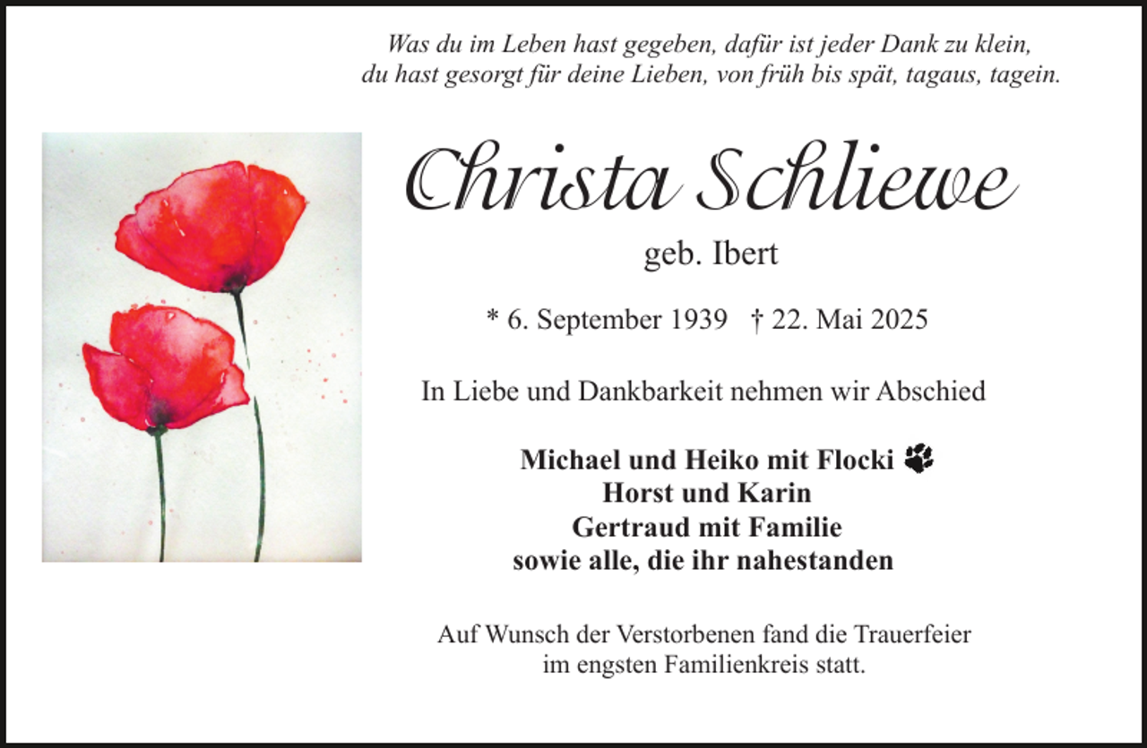 <p>Was du im Leben hast gegeben, dafür ist jeder Dank zu klein,<br />du hast gesorgt für deine Lieben, von früh bis spät, tagaus, tagein.</p><p>Christa Schliewe<br />geb. Ibert</p><p>* 6. September 1939 † 22. Mai 2025<br />In Liebe und Dankbarkeit nehmen wir Abschied<br />Michael und Heiko mit Flocki<br />Horst und Karin<br />Gertraud mit Familie<br />sowie alle, die ihr nahestanden<br />Auf Wunsch der Verstorbenen fand die Trauerfeier<br />im engsten Familienkreis statt.</p>