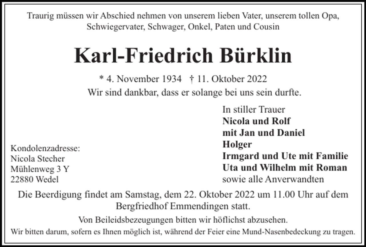 <p>Traurig müssen wir Abschied nehmen von unserem lieben Vater, unserem tollen Opa,<br />Schwiegervater, Schwager, Onkel, Paten und Cousin</p><p>Karl-Friedrich Bürklin<br />* 4. November 1934 † 11. Oktober 2022<br />Wir sind dankbar, dass er solange bei uns sein durfte.</p><p>Kondolenzadresse:<br />Nicola Stecher<br />Mühlenweg 3 Y<br />22880 Wedel</p><p>In stiller Trauer<br />Nicola und Rolf<br />mit Jan und Daniel<br />Holger<br />Irmgard und Ute mit Familie<br />Uta und Wilhelm mit Roman<br />sowie alle Anverwandten</p><p>Die Beerdigung findet am Samstag, dem 22. Oktober 2022 um 11.00 Uhr auf dem<br />Bergfriedhof Emmendingen statt.<br />Von Beileidsbezeugungen bitten wir höflichst abzusehen.<br />Wir bitten darum, sofern es Ihnen möglich ist, während der Feier eine Mund-Nasenbedeckung zu tragen.</p>