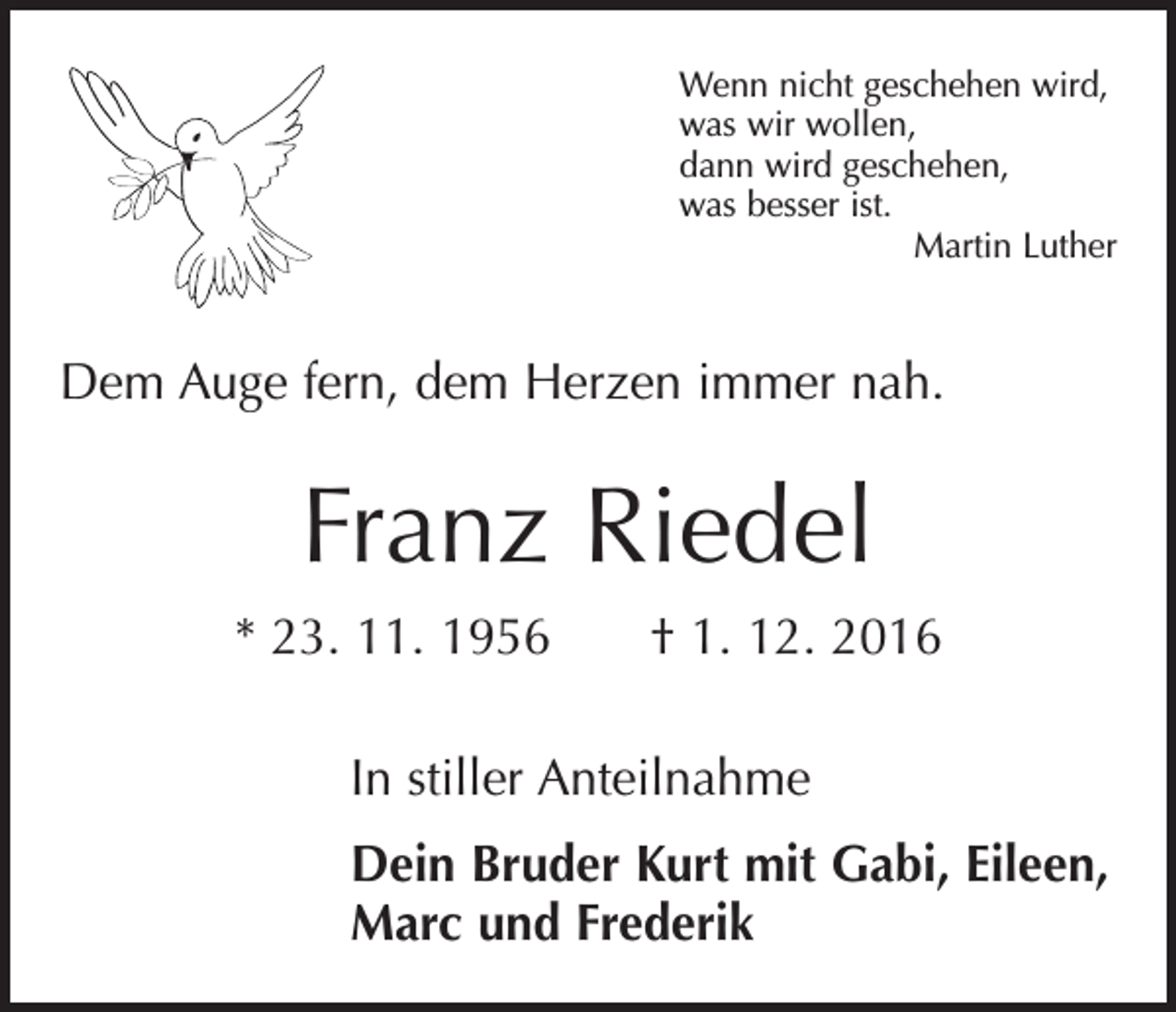<p>Wenn nicht geschehen wird,<br />was wir wollen,<br />dann wird geschehen,<br />was besser ist.</p><p>Martin Luther</p><p>Dem Auge fern, dem Herzen immer nah.</p><p>Franz Riedel<br />* 23. 11. 1956 † 1. 12. 2016<br />In stiller Anteilnahme<br />Dein Bruder Kurt mit Gabi, Eileen,<br />Marc und Frederik</p>