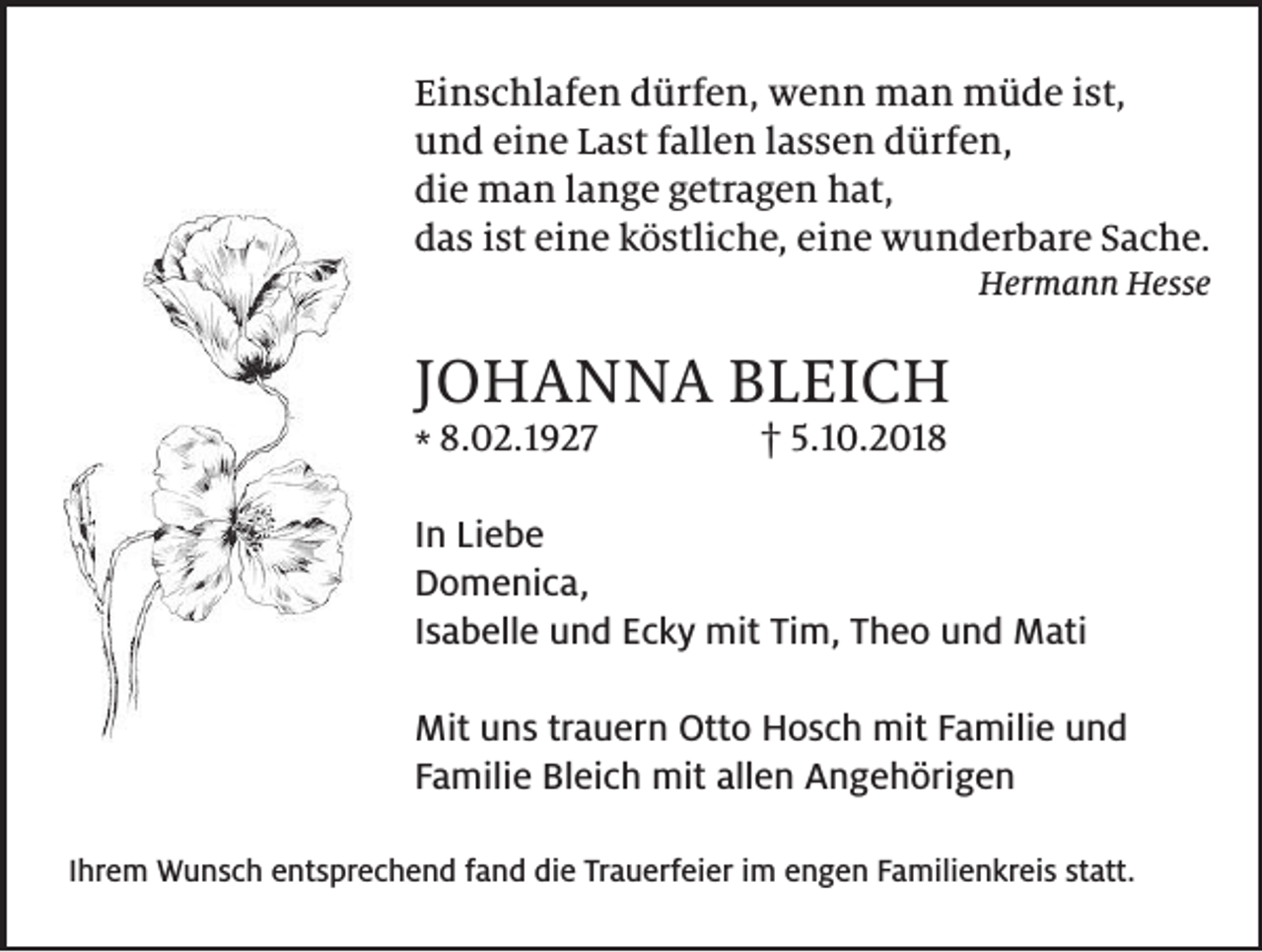 <p>Einschlafen dürfen, wenn man müde ist,<br />und eine Last fallen lassen dürfen,<br />die man lange getragen hat,<br />das ist eine köstliche, eine wunderbare Sache.<br />Hermann Hesse</p><p>JOHANNA BLEICH</p><p>* 8.02.1927</p><p>† 5.10.2018</p><p>In Liebe<br />Domenica,<br />Isabelle und Ecky mit Tim, Theo und Mati<br />Mit uns trauern Otto Hosch mit Familie und<br />Familie Bleich mit allen Angehörigen<br />Ihrem Wunsch entsprechend fand die Trauerfeier im engen Familienkreis statt.</p>