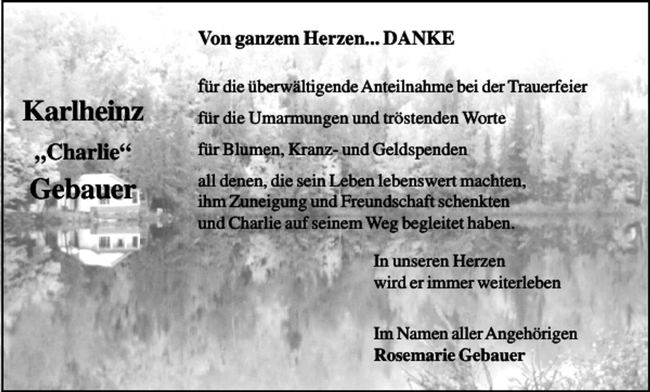 <p>Von ganzem Herzen... DANKE<br />für die überwältigende Anteilnahme bei der Trauerfeier</p><p>Karlheinz<br />„Charlie“</p><p>Gebauer</p><p>für die Umarmungen und tröstenden Worte<br />für Blumen, Kranz- und Geldspenden<br />all denen, die sein Leben lebenswert machten,<br />ihm Zuneigung und Freundschaft schenkten<br />und Charlie auf seinem Weg begleitet haben.<br />In unseren Herzen<br />wird er immer weiterleben<br />Im Namen aller Angehörigen<br />Rosemarie Gebauer</p>