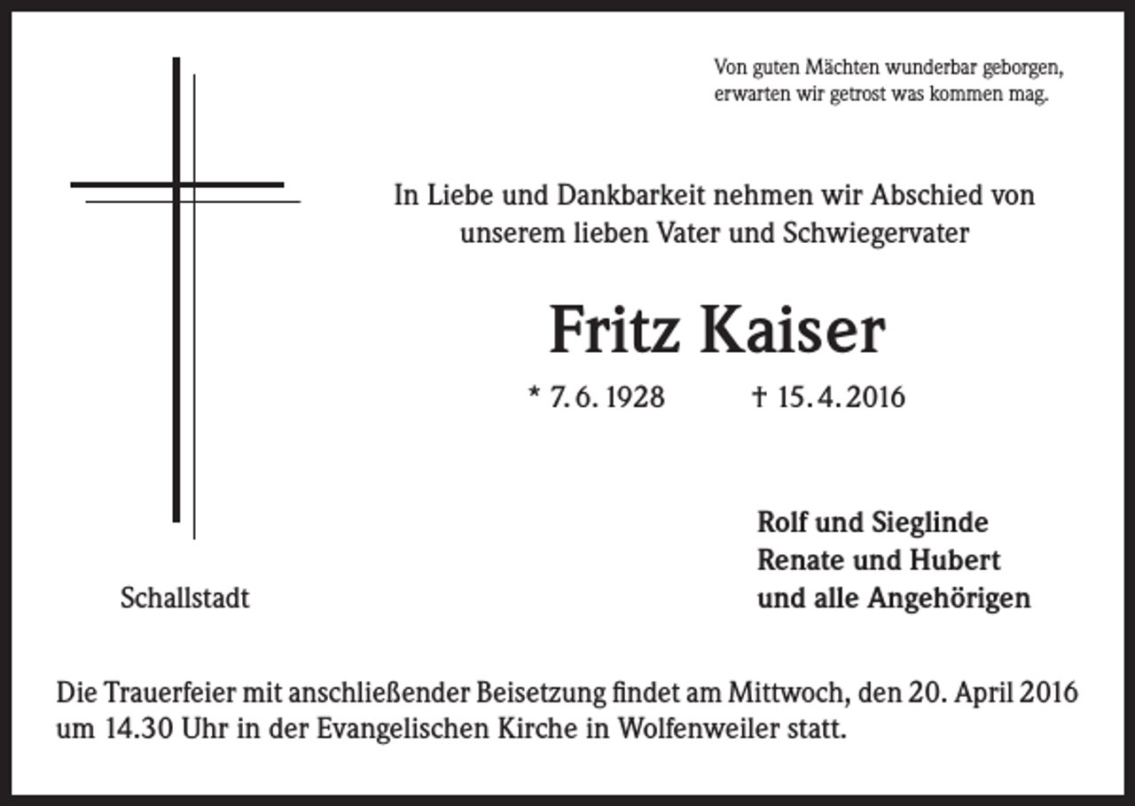 <p>Von guten Mächten wunderbar geborgen,<br />erwarten wir getrost was kommen mag.</p><p>In Liebe und Dankbarkeit nehmen wir Abschied von<br />unserem lieben Vater und Schwiegervater</p><p>Fritz Kaiser<br />* 7. 6. 1928</p><p>Schallstadt</p><p>† 15. 4. 2016</p><p>Rolf und Sieglinde<br />Renate und Hubert<br />und alle Angehörigen</p><p>Die Trauerfeier mit anschließender Beisetzung findet am Mittwoch, den 20. April 2016<br />um 14.30 Uhr in der Evangelischen Kirche in Wolfenweiler statt.</p>