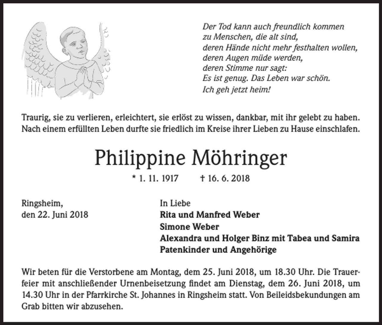 <p>Der Tod kann auch freundlich kommen<br />zu Menschen, die alt sind,<br />deren Hände nicht mehr festhalten wollen,<br />deren Augen müde werden,<br />deren Stimme nur sagt:<br />Es ist genug. Das Leben war schön.<br />Ich geh jetzt heim!</p><p>Traurig, sie zu verlieren, erleichtert, sie erlöst zu wissen, dankbar, mit ihr gelebt zu haben.<br />Nach einem erfüllten Leben durfte sie friedlich im Kreise ihrer Lieben zu Hause einschlafen.</p><p>Philippine Möhringer<br />* 1. 11. 1917<br />Ringsheim,<br />den 22. Juni 2018</p><p>† 16. 6. 2018</p><p>In Liebe<br />Rita und Manfred Weber<br />Simone Weber<br />Alexandra und Holger Binz mit Tabea und Samira<br />Patenkinder und Angehörige</p><p>Wir beten für die Verstorbene am Montag, dem 25. Juni 2018, um 18.30 Uhr. Die Trauerfeier mit anschließender Urnenbeisetzung findet am Dienstag, dem 26. Juni 2018, um<br />14.30 Uhr in der Pfarrkirche St. Johannes in Ringsheim statt. Von Beileidsbekundungen am<br />Grab bitten wir abzusehen.</p>