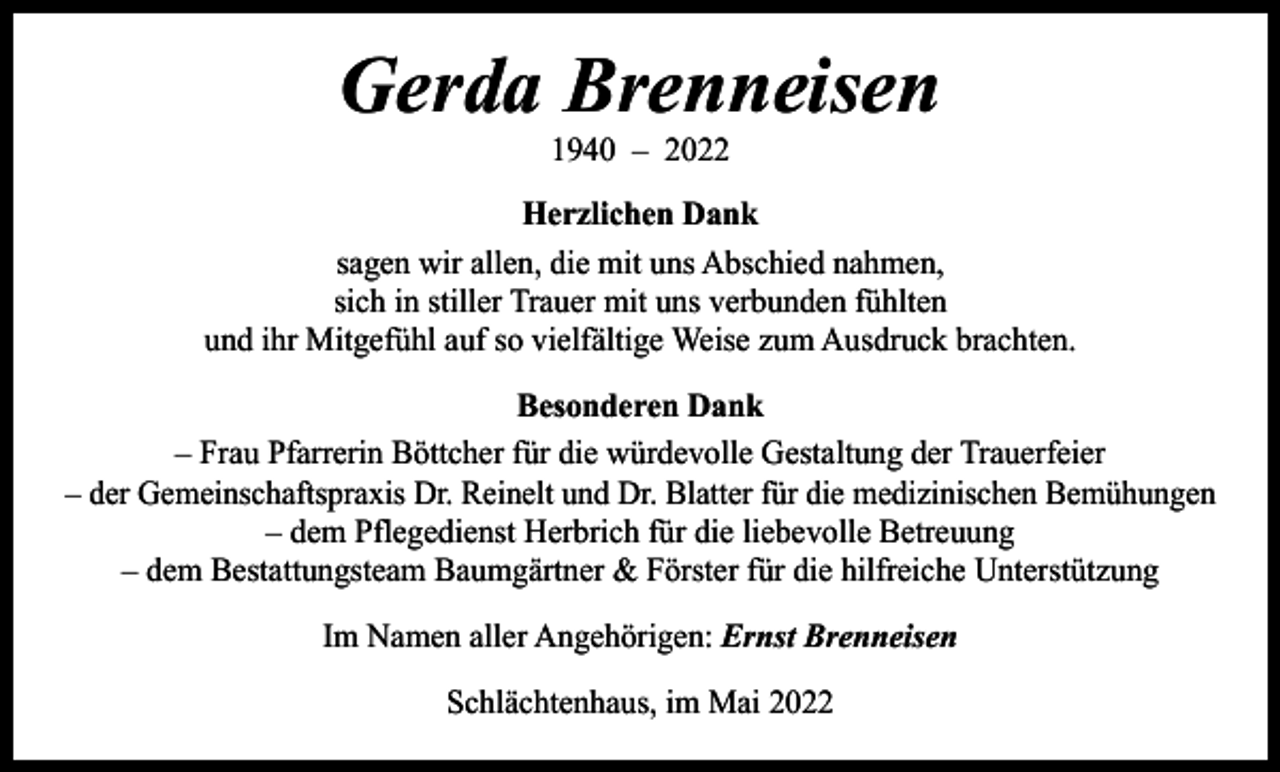 <p>Gerda Brenneisen<br />1940 – 2022</p><p>Herzlichen Dank<br />sagen wir allen, die mit uns Abschied nahmen,<br />sich in stiller Trauer mit uns verbunden fühlten<br />und ihr Mitgefühl auf so vielfältige Weise zum Ausdruck brachten.<br />Besonderen Dank<br />– Frau Pfarrerin Böttcher für die würdevolle Gestaltung der Trauerfeier<br />– der Gemeinschaftspraxis Dr. Reinelt und Dr. Blatter für die medizinischen Bemühungen<br />– dem Pflegedienst Herbrich für die liebevolle Betreuung<br />– dem Bestattungsteam Baumgärtner &amp; Förster für die hilfreiche Unterstützung<br />Im Namen aller Angehörigen: Ernst Brenneisen<br />Schlächtenhaus, im Mai 2022</p>
