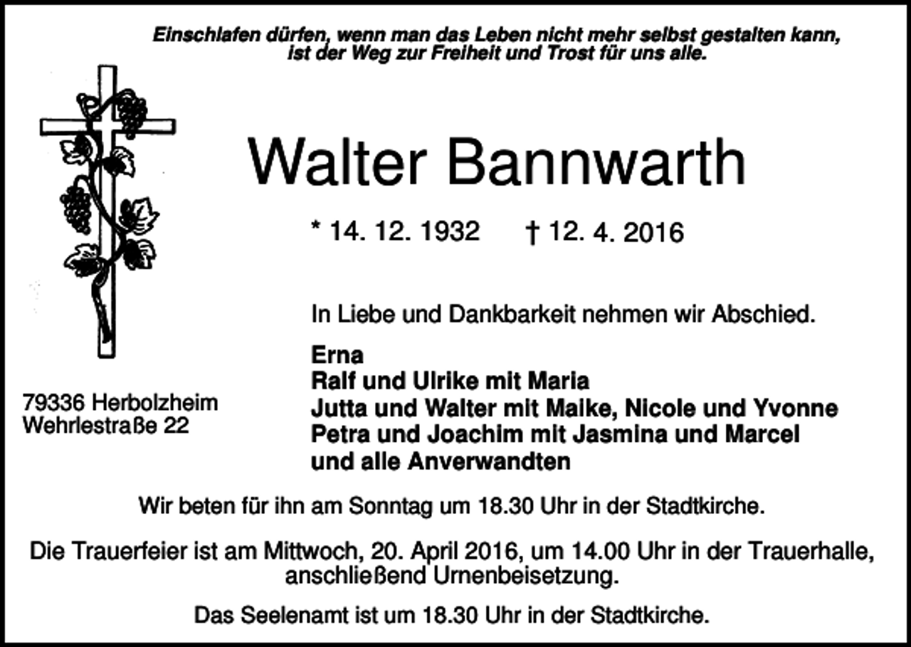 <p>Einschlafen dürfen, wenn man das Leben nicht mehr selbst gestalten kann,<br />ist der Weg zur Freiheit und Trost für uns alle.</p><p>Walter Bannwarth<br />* 14. 12. 1932</p><p>† 12. 4. 2016</p><p>In Liebe und Dankbarkeit nehmen wir Abschied.</p><p>79336 Herbolzheim<br />Wehrlestraße 22</p><p>Erna<br />Ralf und Ulrike mit Maria<br />Jutta und Walter mit Maike, Nicole und Yvonne<br />Petra und Joachim mit Jasmina und Marcel<br />und alle Anverwandten</p><p>Wir beten für ihn am Sonntag um 18.30 Uhr in der Stadtkirche.</p><p>Die Trauerfeier ist am Mittwoch, 20. April 2016, um 14.00 Uhr in der Trauerhalle,<br />anschließend Urnenbeisetzung.<br />Das Seelenamt ist um 18.30 Uhr in der Stadtkirche.</p>