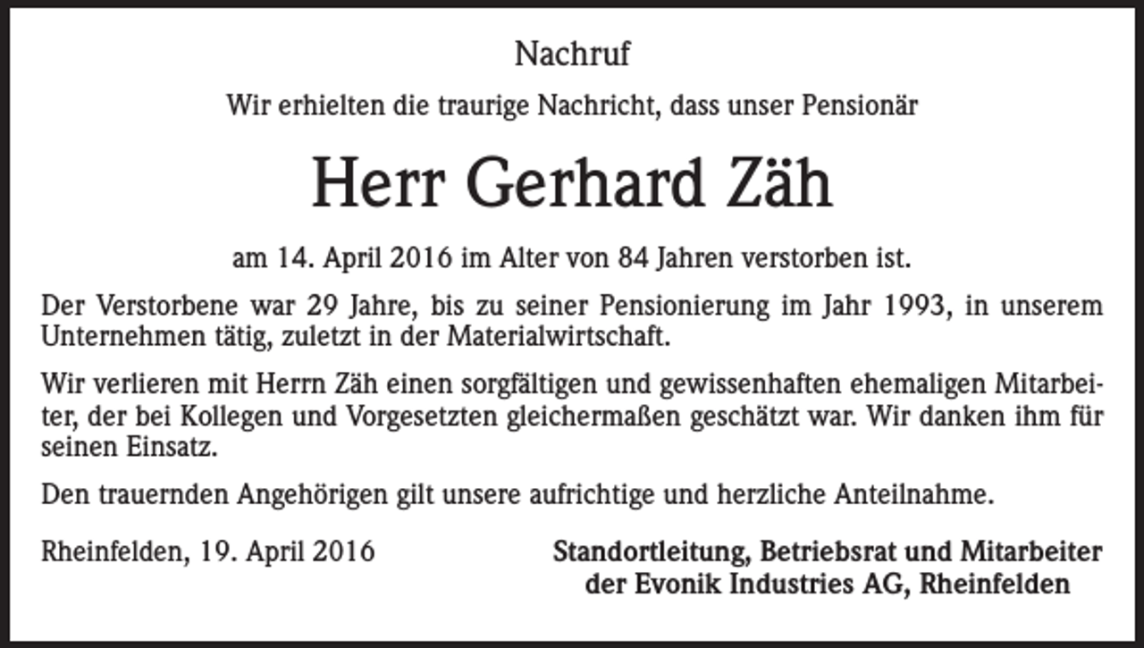 <p>Nachruf<br />Wir erhielten die traurige Nachricht, dass unser Pensionär</p><p>Herr Gerhard Zäh<br />am 14. April 2016 im Alter von 84 Jahren verstorben ist.<br />Der Verstorbene war 29 Jahre, bis zu seiner Pensionierung im Jahr 1993, in unserem<br />Unternehmen tätig, zuletzt in der Materialwirtschaft.<br />Wir verlieren mit Herrn Zäh einen sorgfältigen und gewissenhaften ehemaligen Mitarbeiter, der bei Kollegen und Vorgesetzten gleichermaßen geschätzt war. Wir danken ihm für<br />seinen Einsatz.<br />Den trauernden Angehörigen gilt unsere aufrichtige und herzliche Anteilnahme.<br />Rheinfelden, 19. April 2016</p><p>Standortleitung, Betriebsrat und Mitarbeiter<br />der Evonik Industries AG, Rheinfelden</p>