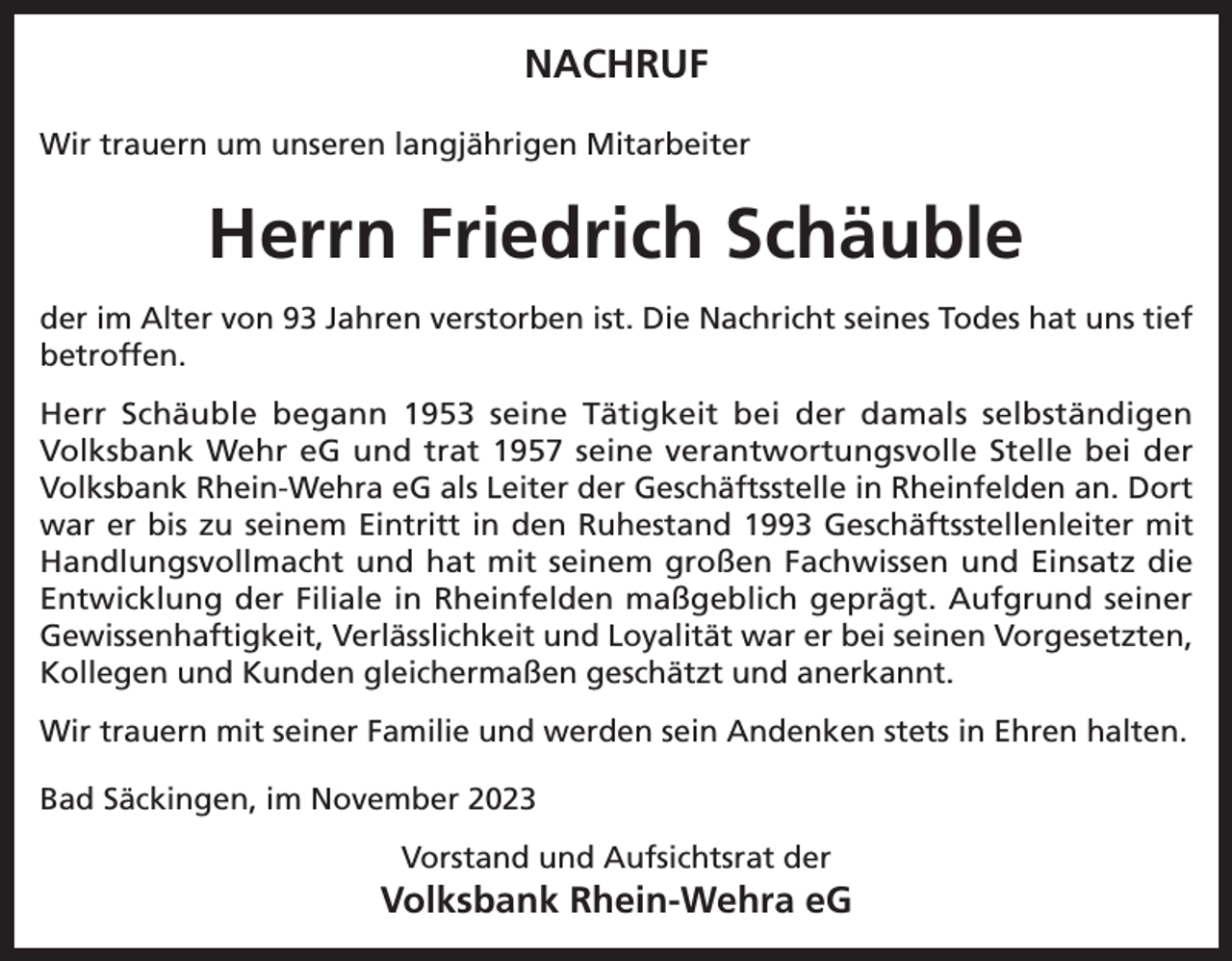 <p>NACHRUF<br />Wir trauern um unseren langjährigen Mitarbeiter</p><p>Herrn Friedrich Schäuble<br />der im Alter von 93 Jahren verstorben ist. Die Nachricht seines Todes hat uns tief<br />betroffen.<br />Herr Schäuble begann 1953 seine Tätigkeit bei der damals selbständigen<br />Volksbank Wehr eG und trat 1957 seine verantwortungsvolle Stelle bei der<br />Volksbank Rhein-Wehra eG als Leiter der Geschäftsstelle in Rheinfelden an. Dort<br />war er bis zu seinem Eintritt in den Ruhestand 1993 Geschäftsstellenleiter mit<br />Handlungsvollmacht und hat mit seinem großen Fachwissen und Einsatz die<br />Entwicklung der Filiale in Rheinfelden maßgeblich geprägt. Aufgrund seiner<br />Gewissenhaftigkeit, Verlässlichkeit und Loyalität war er bei seinen Vorgesetzten,<br />Kollegen und Kunden gleichermaßen geschätzt und anerkannt.<br />Wir trauern mit seiner Familie und werden sein Andenken stets in Ehren halten.<br />Bad Säckingen, im November 2023<br />Vorstand und Aufsichtsrat der</p><p>Volksbank Rhein-Wehra eG</p>