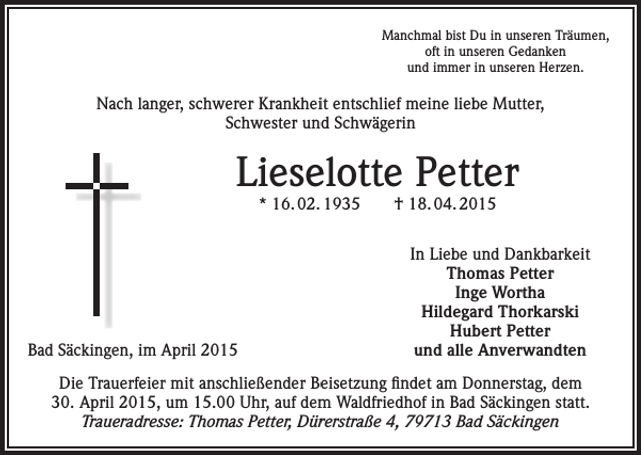 <p>Manchmal bist Du in unseren Träumen,<br />oft in unseren Gedanken<br />und immer in unseren Herzen.</p><p>Nach langer, schwerer Krankheit entschlief meine liebe Mutter,<br />Schwester und Schwägerin</p><p>Lieselotte Petter<br />* 16. 02. 1935 † 18. 04. 2015</p><p>Bad Säckingen, im April 2015</p><p>In Liebe und Dankbarkeit<br />Thomas Petter<br />Inge Wortha<br />Hildegard Thorkarski<br />Hubert Petter<br />und alle Anverwandten</p><p>Die Trauerfeier mit anschließender Beisetzung findet am Donnerstag, dem<br />30. April 2015, um 15.00 Uhr, auf dem Waldfriedhof in Bad Säckingen statt.<br />Traueradresse: Thomas Petter, Dürerstraße 4, 79713 Bad Säckingen</p>