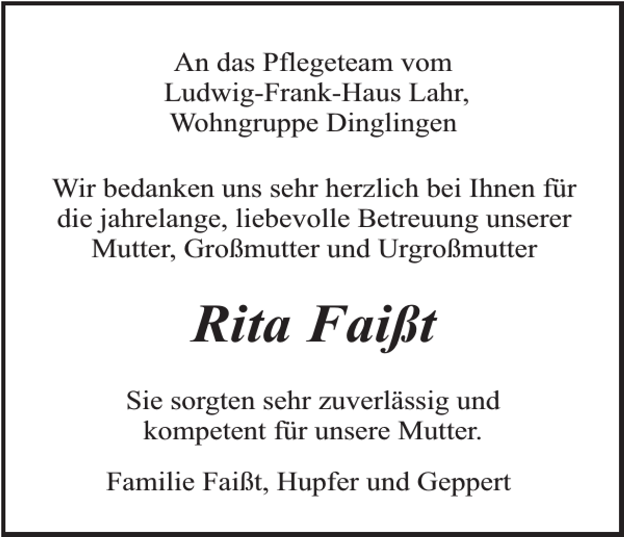 <p>An das Pflegeteam vom<br />Ludwig-Frank-Haus Lahr,<br />Wohngruppe Dinglingen<br />Wir bedanken uns sehr herzlich bei Ihnen für<br />die jahrelange, liebevolle Betreuung unserer<br />Mutter, Großmutter und Urgroßmutter</p><p>Rita Faißt<br />Sie sorgten sehr zuverlässig und<br />kompetent für unsere Mutter.<br />Familie Faißt, Hupfer und Geppert</p>