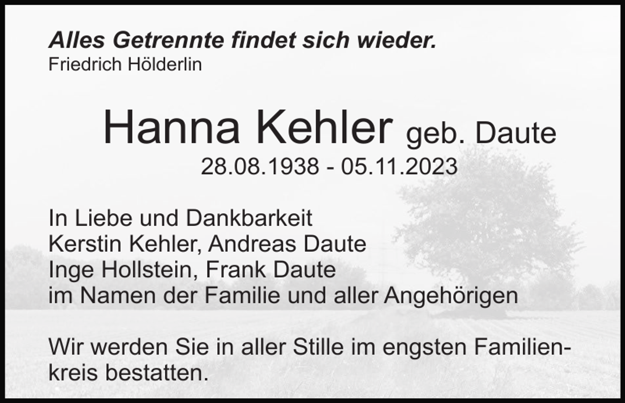 <p>Alles Getrennte findet sich wieder.<br />Friedrich Hölderlin</p><p>Hanna Kehler geb. Daute<br />28.08.1938 - 05.11.2023<br />In Liebe und Dankbarkeit<br />Kerstin Kehler, Andreas Daute<br />Inge Hollstein, Frank Daute<br />im Namen der Familie und aller Angehörigen<br />Wir werden Sie in aller Stille im engsten Familienkreis bestatten.</p>
