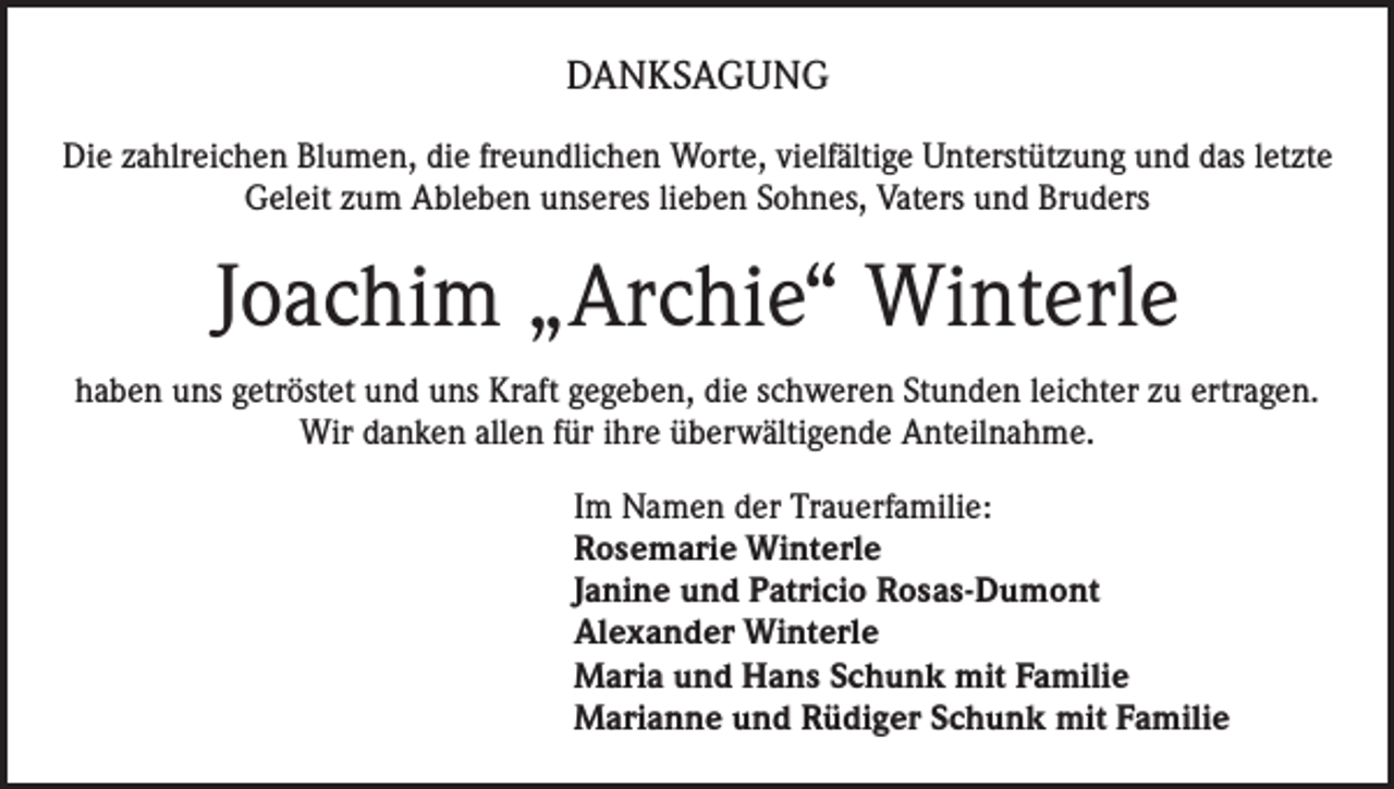 <p>DANKSAGUNG<br />Die zahlreichen Blumen, die freundlichen Worte, vielfältige Unterstützung und das letzte<br />Geleit zum Ableben unseres lieben Sohnes, Vaters und Bruders</p><p>Joachim „Archie“ Winterle<br />haben uns getröstet und uns Kraft gegeben, die schweren Stunden leichter zu ertragen.<br />Wir danken allen für ihre überwältigende Anteilnahme.<br />Im Namen der Trauerfamilie:<br />Rosemarie Winterle<br />Janine und Patricio Rosas-Dumont<br />Alexander Winterle<br />Maria und Hans Schunk mit Familie<br />Marianne und Rüdiger Schunk mit Familie</p>
