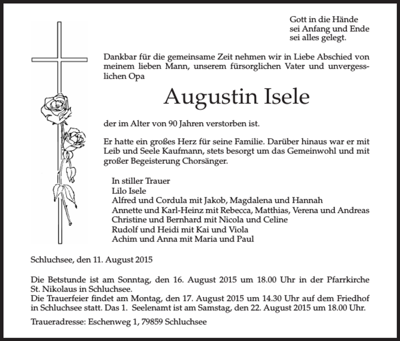 <p>Gott in die Hände<br />sei Anfang und Ende<br />sei alles gelegt.<br />Dankbar für die gemeinsame Zeit nehmen wir in Liebe Abschied von<br />meinem lieben Mann, unserem fürsorglichen Vater und unvergesslichen Opa</p><p>Augustin Isele<br />der im Alter von 90 Jahren verstorben ist.<br />Er hatte ein großes Herz für seine Familie. Darüber hinaus war er mit<br />Leib und Seele Kaufmann, stets besorgt um das Gemeinwohl und mit<br />großer Begeisterung Chorsänger.<br />In stiller Trauer<br />Lilo Isele<br />Alfred und Cordula mit Jakob, Magdalena und Hannah<br />Annette und Karl-Heinz mit Rebecca, Matthias, Verena und Andreas<br />Christine und Bernhard mit Nicola und Celine<br />Rudolf und Heidi mit Kai und Viola<br />Achim und Anna mit Maria und Paul<br />Schluchsee, den 11. August 2015<br />Die Betstunde ist am Sonntag, den 16. August 2015 um 18.00 Uhr in der Pfarrkirche<br />St. Nikolaus in Schluchsee.<br />Die Trauerfeier findet am Montag, den 17. August 2015 um 14.30 Uhr auf dem Friedhof<br />in Schluchsee statt. Das 1. Seelenamt ist am Samstag, den 22. August 2015 um 18.00 Uhr.<br />Traueradresse: Eschenweg 1, 79859 Schluchsee</p>