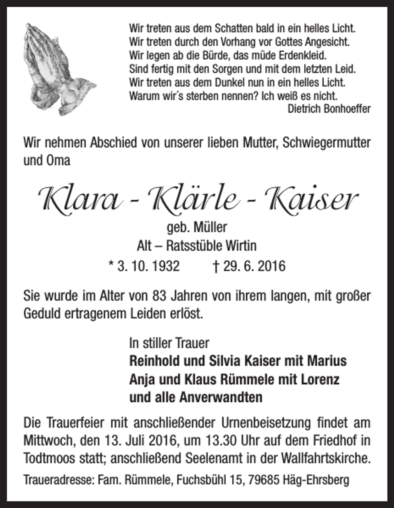 <p>Wir treten aus dem Schatten bald in ein helles Licht.<br />Wir treten durch den Vorhang vor Gottes Angesicht.<br />Wir legen ab die Bürde, das müde Erdenkleid.<br />Sind fertig mit den Sorgen und mit dem letzten Leid.<br />Wir treten aus dem Dunkel nun in ein helles Licht.<br />Warum wir´s sterben nennen? Ich weiß es nicht.</p><p>Dietrich Bonhoeffer</p><p>Wir nehmen Abschied von unserer lieben Mutter, S­ chwiegermutter<br />und Oma</p><p>Klara - Klärle - Kaiser<br />geb. Müller<br />Alt – Ratsstüble Wirtin<br />* 3. 10. 1932 † 29. 6. 2016<br />Sie wurde im Alter von 83 Jahren von ihrem langen, mit großer<br />Geduld ertragenem Leiden erlöst.<br />In stiller Trauer<br />Reinhold und Silvia Kaiser mit Marius<br />Anja und Klaus Rümmele mit Lorenz<br />und alle Anverwandten<br />Die Trauerfeier mit anschließender Urnenbeisetzung findet am<br />Mittwoch, den 13. Juli 2016, um 13.30 Uhr auf dem F­ riedhof in<br />Todtmoos statt; anschließend Seelenamt in der Wallfahrtskirche.<br />Traueradresse: Fam. Rümmele, Fuchsbühl 15, 79685 Häg-Ehrsberg</p>