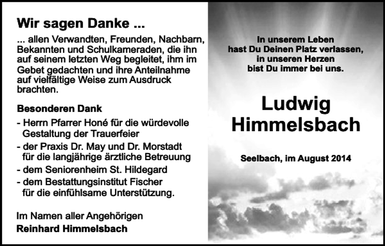 <p>Wir sagen Danke ...</p><p>... allen Verwandten, Freunden, Nachbarn,<br />Bekannten und Schulkameraden, die ihn<br />auf seinem letzten Weg begleitet, ihm im<br />Gebet gedachten und ihre Anteilnahme<br />auf vielfältige Weise zum Ausdruck<br />brachten.<br />Besonderen Dank<br />- Herrn Pfarrer Honé für die würdevolle<br />Gestaltung der Trauerfeier<br />- der Praxis Dr. May und Dr. Morstadt<br />für die langjährige ärztliche Betreuung<br />- dem Seniorenheim St. Hildegard<br />- dem Bestattungsinstitut Fischer<br />für die einfühlsame Unterstützung.<br />Im Namen aller Angehörigen<br />Reinhard Himmelsbach</p><p>In unserem Leben<br />hast Du Deinen Platz verlassen,<br />in unseren Herzen<br />bist Du immer bei uns.</p><p>Ludwig<br />Himmelsbach<br />Seelbach, im August 2014<br />Seelbach, im Juli 2014</p>