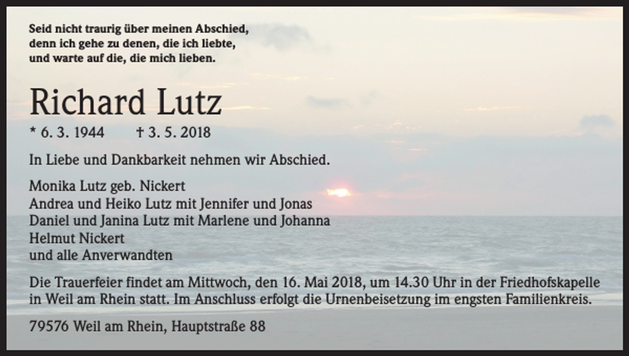 <p>Seid nicht traurig über meinen Abschied,<br />denn ich gehe zu denen, die ich liebte,<br />und warte auf die, die mich lieben.</p><p>Richard Lutz<br />* 6. 3. 1944 † 3. 5. 2018</p><p>In Liebe und Dankbarkeit nehmen wir Abschied.<br />Monika Lutz geb. Nickert<br />Andrea und Heiko Lutz mit Jennifer und Jonas<br />Daniel und Janina Lutz mit Marlene und Johanna<br />Helmut Nickert<br />und alle Anverwandten<br />Die Trauerfeier findet am Mittwoch, den 16. Mai 2018, um 14.30 Uhr in der Friedhofskapelle<br />in Weil am Rhein statt. Im Anschluss erfolgt die Urnenbeisetzung im engsten Familienkreis.<br />79576 Weil am Rhein, Hauptstraße 88</p>