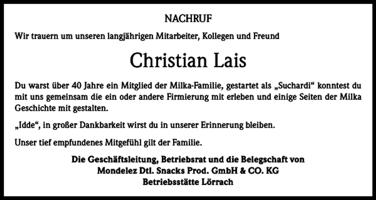 <p>NACHRUF<br />Wir trauern um unseren langjährigen Mitarbeiter, Kollegen und Freund</p><p>Christian Lais<br />Du warst über 40 Jahre ein Mitglied der Milka-Familie, gestartet als „Suchardi“ konntest du<br />mit uns gemeinsam die ein oder andere Firmierung mit erleben und einige Seiten der Milka<br />Geschichte mit gestalten.<br />„Idde“, in großer Dankbarkeit wirst du in unserer Erinnerung bleiben.<br />Unser tief empfundenes Mitgefühl gilt der Familie.<br />Die Geschäftsleitung, Betriebsrat und die Belegschaft von<br />Mondelez Dtl. Snacks Prod. GmbH &amp; CO. KG<br />Betriebsstätte Lörrach</p>