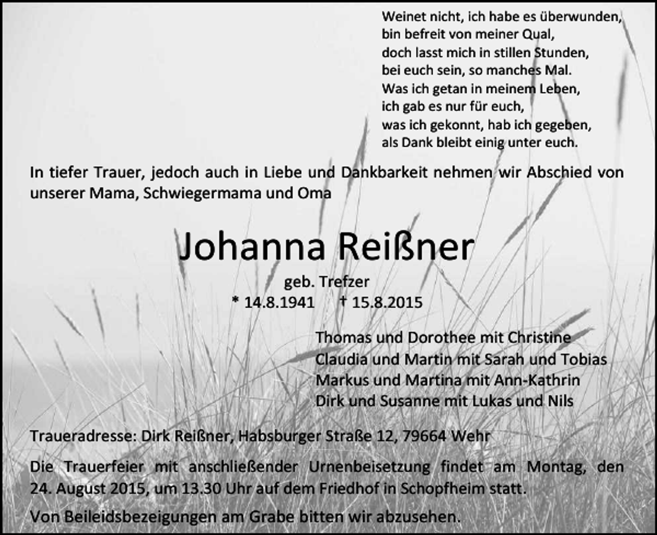 <p>Weinet nicht, ich habe es überwunden,<br />bin befreit von meiner Qual,<br />doch lasst mich in stillen Stunden,<br />bei euch sein, so manches Mal.<br />Was ich getan in meinem Leben,<br />ich gab es nur für euch,<br />was ich gekonnt, hab ich gegeben,<br />als Dank bleibt einig unter euch.</p><p>In tiefer Trauer, jedoch auch in Liebe und Dankbarkeit nehmen wir Abschied von<br />unserer Mama, Schwiegermama und Oma</p><p>Johanna Reißner<br />geb. Trefzer<br />* 14.8.1941 † 15.8.2015</p><p>Thomas und Dorothee mit Christine<br />Claudia und Martin mit Sarah und Tobias<br />Markus und Martina mit Ann-Kathrin<br />Dirk und Susanne mit Lukas und Nils<br />Traueradresse: Dirk Reißner, Habsburger Straße 12, 79664 Wehr<br />Die Trauerfeier mit anschließender Urnenbeisetzung findet am Montag, den<br />24. August 2015, um 13.30 Uhr auf dem Friedhof in Schopfheim statt.</p><p>Von Beileidsbezeigungen am Grabe bitten wir abzusehen.</p>