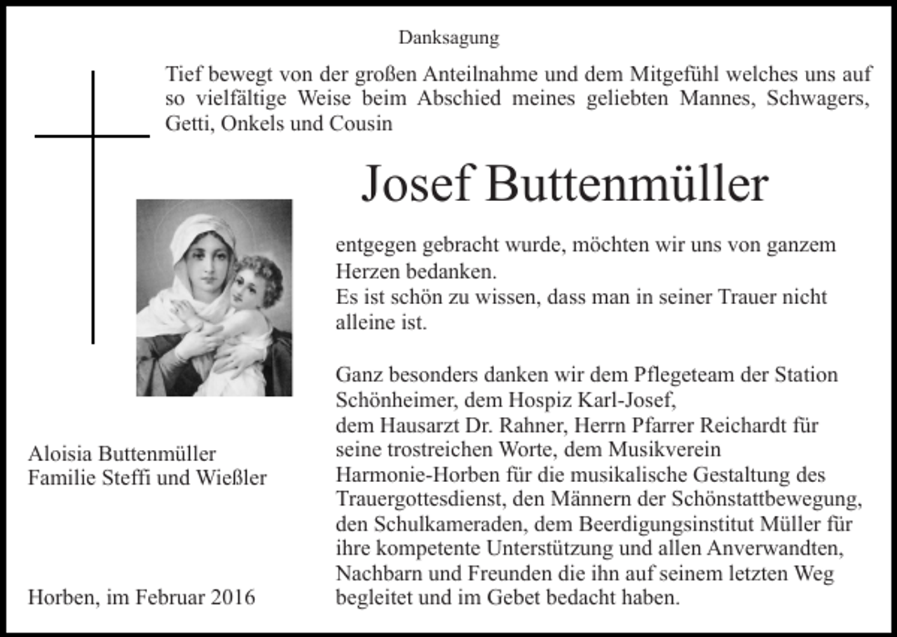 <p>Danksagung</p><p>Tief bewegt von der großen Anteilnahme und dem Mitgefühl welches uns auf<br />so vielfältige Weise beim Abschied meines geliebten Mannes, Schwagers,<br />Getti, Onkels und Cousin</p><p>Josef Buttenmüller<br />entgegen gebracht wurde, möchten wir uns von ganzem<br />Herzen bedanken.<br />Es ist schön zu wissen, dass man in seiner Trauer nicht<br />alleine ist.</p><p>Aloisia Buttenmüller<br />Familie Steffi und Wießler</p><p>Horben, im Februar 2016</p><p>Ganz besonders danken wir dem Pflegeteam der Station<br />Schönheimer, dem Hospiz Karl-Josef,<br />dem Hausarzt Dr. Rahner, Herrn Pfarrer Reichardt für<br />seine trostreichen Worte, dem Musikverein<br />Harmonie-Horben für die musikalische Gestaltung des<br />Trauergottesdienst, den Männern der Schönstattbewegung,<br />den Schulkameraden, dem Beerdigungsinstitut Müller für<br />ihre kompetente Unterstützung und allen Anverwandten,<br />Nachbarn und Freunden die ihn auf seinem letzten Weg<br />begleitet und im Gebet bedacht haben.</p>