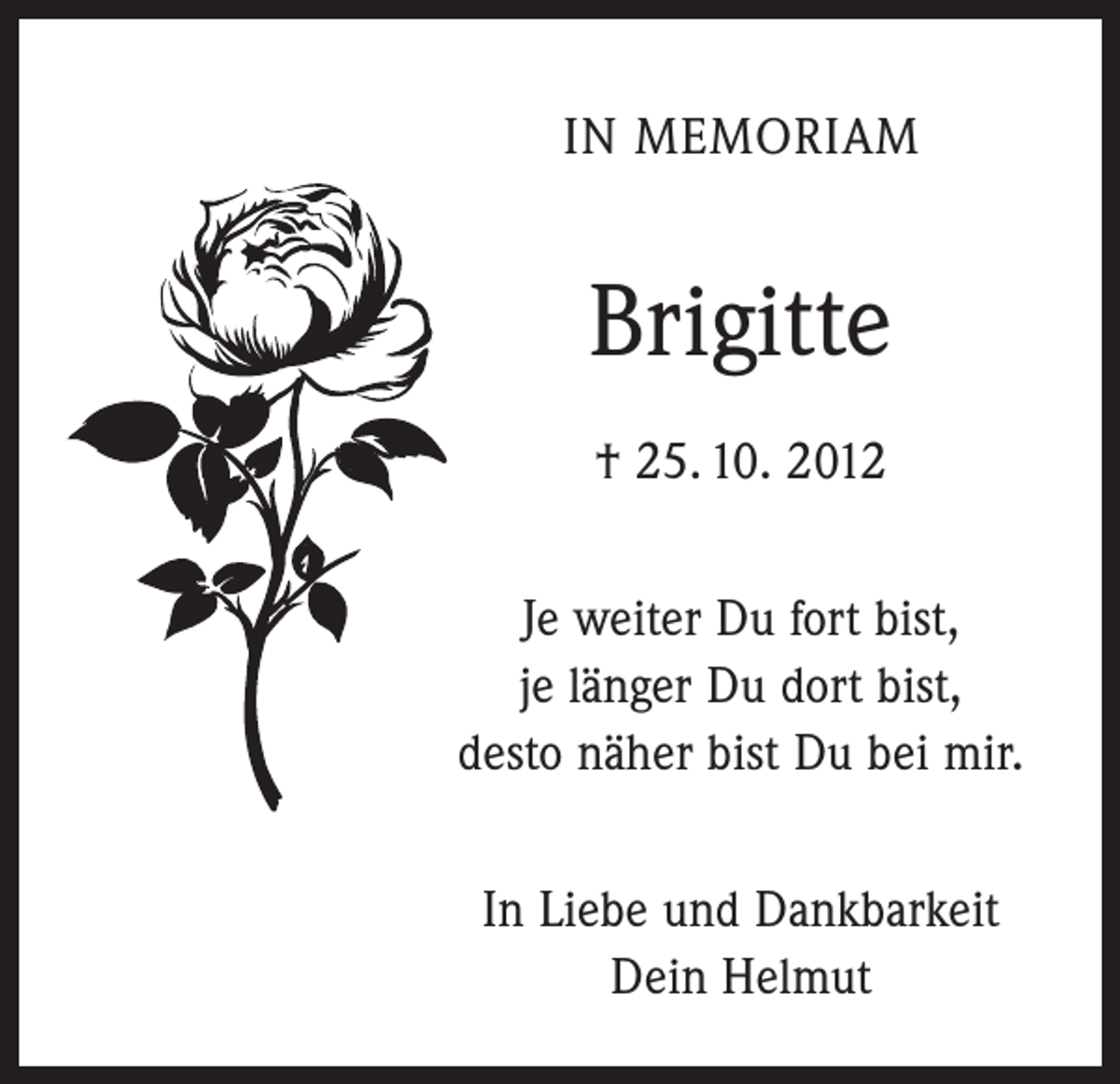 <p>IN MEMORIAM</p><p>Brigitte<br />† 25. 10. 2012<br />Je weiter Du fort bist,<br />je länger Du dort bist,<br />desto näher bist Du bei mir.<br />In Liebe und Dankbarkeit<br />Dein Helmut</p>