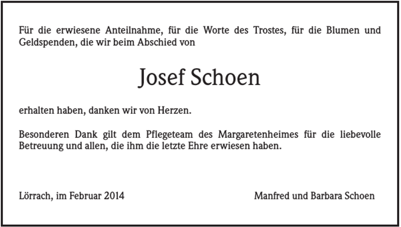 <p>Für die erwiesene Anteilnahme, für die Worte des Trostes, für die Blumen und<br />Geldspenden, die wir beim Abschied von</p><p>Josef Schoen<br />erhalten haben, danken wir von Herzen.<br />Besonderen Dank gilt dem Pflegeteam des Margaretenheimes für die liebevolle<br />Betreuung und allen, die ihm die letzte Ehre erwiesen haben.</p><p>Lörrach, im Februar 2014</p><p>Manfred und Barbara Schoen</p>