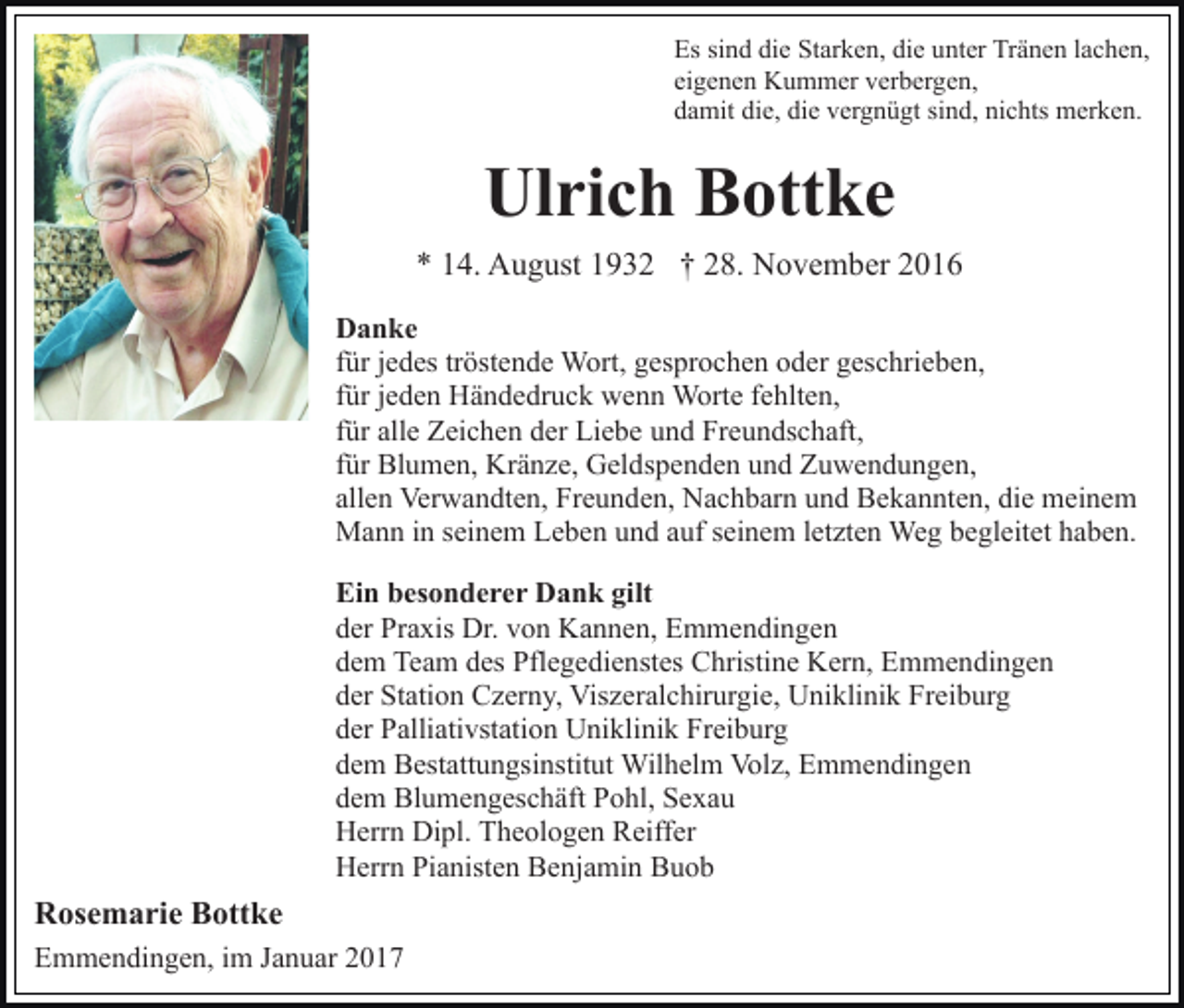 <p>Es sind die Starken, die unter Tränen lachen,<br />eigenen Kummer verbergen,<br />damit die, die vergnügt sind, nichts merken.</p><p>Ulrich Bottke<br />* 14. August 1932 † 28. November 2016<br />Danke<br />für jedes tröstende Wort, gesprochen oder geschrieben,<br />für jeden Händedruck wenn Worte fehlten,<br />für alle Zeichen der Liebe und Freundschaft,<br />für Blumen, Kränze, Geldspenden und Zuwendungen,<br />allen Verwandten, Freunden, Nachbarn und Bekannten, die meinem<br />Mann in seinem Leben und auf seinem letzten Weg begleitet haben.<br />Ein besonderer Dank gilt<br />der Praxis Dr. von Kannen, Emmendingen<br />dem Team des Pflegedienstes Christine Kern, Emmendingen<br />der Station Czerny, Viszeralchirurgie, Uniklinik Freiburg<br />der Palliativstation Uniklinik Freiburg<br />dem Bestattungsinstitut Wilhelm Volz, Emmendingen<br />dem Blumengeschäft Pohl, Sexau<br />Herrn Dipl. Theologen Reiffer<br />Herrn Pianisten Benjamin Buob</p><p>Rosemarie Bottke<br />Emmendingen, im Januar 2017</p>