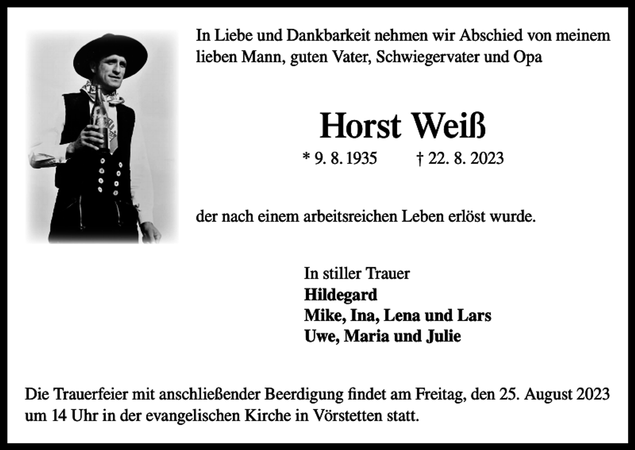 <p>In Liebe und Dankbarkeit nehmen wir Abschied von meinem<br />lieben Mann, guten Vater, Schwiegervater und Opa</p><p>Horst Weiß<br />* 9. 8. 1935</p><p>† 22. 8. 2023</p><p>der nach einem arbeitsreichen Leben erlöst wurde.<br />In stiller Trauer<br />Hildegard<br />Mike, Ina, Lena und Lars<br />Uwe, Maria und Julie<br />Die Trauerfeier mit anschließender Beerdigung findet am Freitag, den 25. August 2023<br />um 14 Uhr in der evangelischen Kirche in Vörstetten statt.</p>