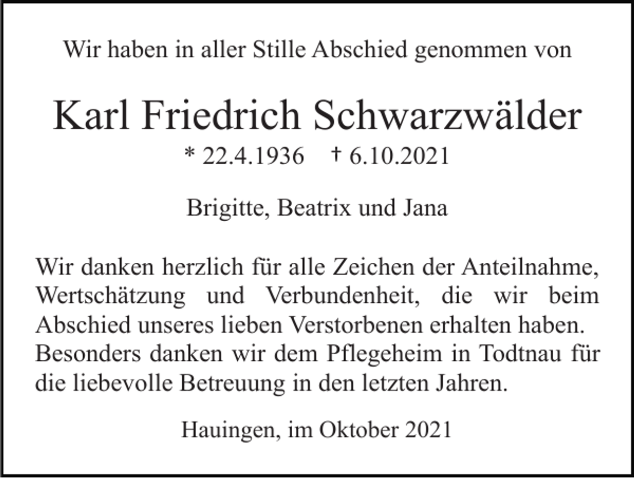 <p>Wir haben in aller Stille Abschied genommen von</p><p>Karl Friedrich Schwarzwälder<br />* 22.4.1936</p><p>† 6.10.2021</p><p>Brigitte, Beatrix und Jana<br />Wir danken herzlich für alle Zeichen der Anteilnahme,<br />Wertschätzung und Verbundenheit, die wir beim<br />Abschied unseres lieben Verstorbenen erhalten haben.<br />Besonders danken wir dem Pflegeheim in Todtnau für<br />die liebevolle Betreuung in den letzten Jahren.<br />Hauingen, im Oktober 2021</p>
