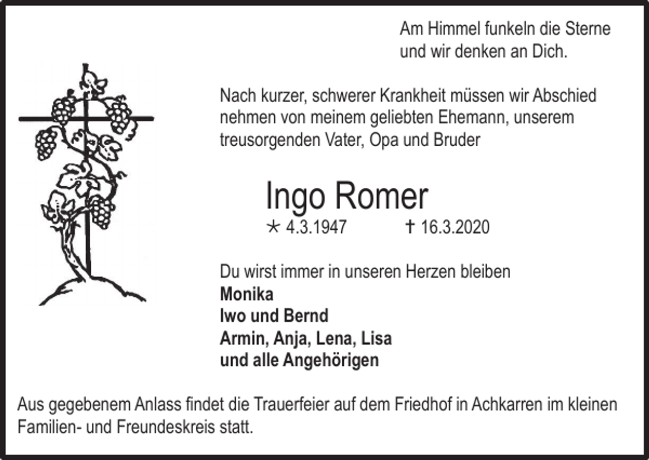 <p>Am Himmel funkeln die Sterne<br />und wir denken an Dich.<br />Nach kurzer, schwerer Krankheit müssen wir Abschied<br />nehmen von meinem geliebten Ehemann, unserem<br />treusorgenden Vater, Opa und Bruder</p><p>Ingo Romer<br /> 4.3.1947</p><p> 16.3.2020</p><p>Du wirst immer in unseren Herzen bleiben<br />Monika<br />Iwo und Bernd<br />Armin, Anja, Lena, Lisa<br />und alle Angehörigen<br />Aus gegebenem Anlass findet die Trauerfeier auf dem Friedhof in Achkarren im kleinen<br />Familien- und Freundeskreis statt.</p>