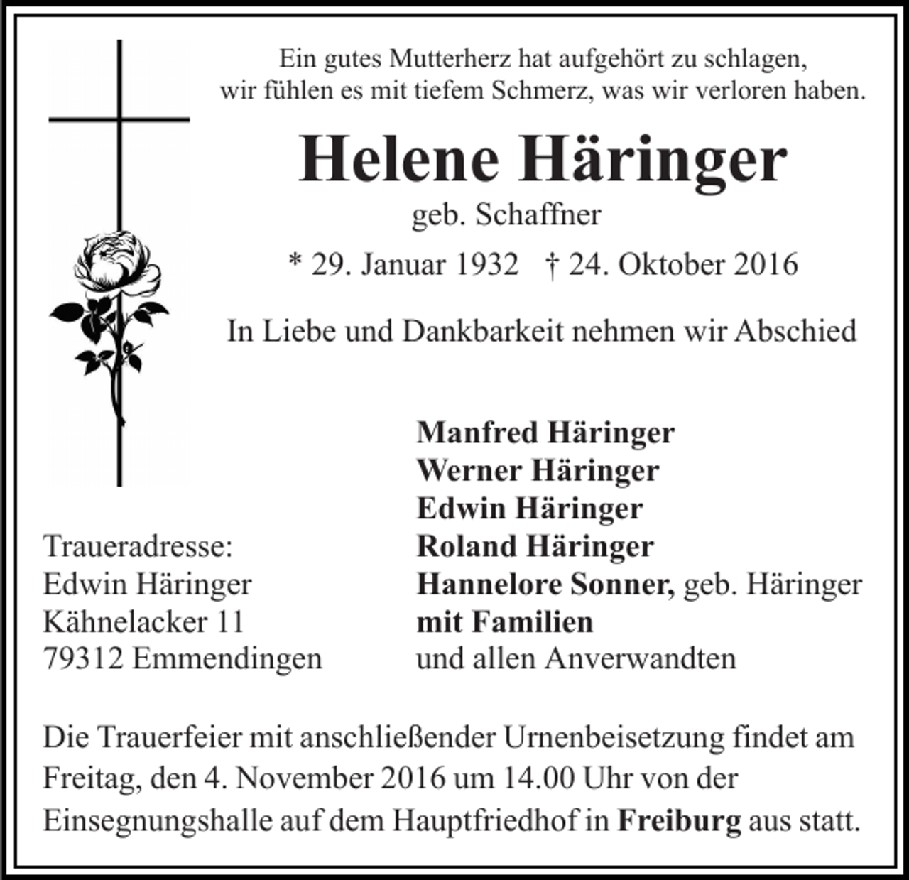 <p>Ein gutes Mutterherz hat aufgehört zu schlagen,<br />wir fühlen es mit tiefem Schmerz, was wir verloren haben.</p><p>Helene Häringer<br />geb. Schaffner</p><p>* 29. Januar 1932 † 24. Oktober 2016<br />In Liebe und Dankbarkeit nehmen wir Abschied</p><p>Traueradresse:<br />Edwin Häringer<br />Kähnelacker 11<br />79312 Emmendingen</p><p>Manfred Häringer<br />Werner Häringer<br />Edwin Häringer<br />Roland Häringer<br />Hannelore Sonner, geb. Häringer<br />mit Familien<br />und allen Anverwandten</p><p>Die Trauerfeier mit anschließender Urnenbeisetzung findet am<br />Freitag, den 4. November 2016 um 14.00 Uhr von der<br />Einsegnungshalle auf dem Hauptfriedhof in Freiburg aus statt.</p>