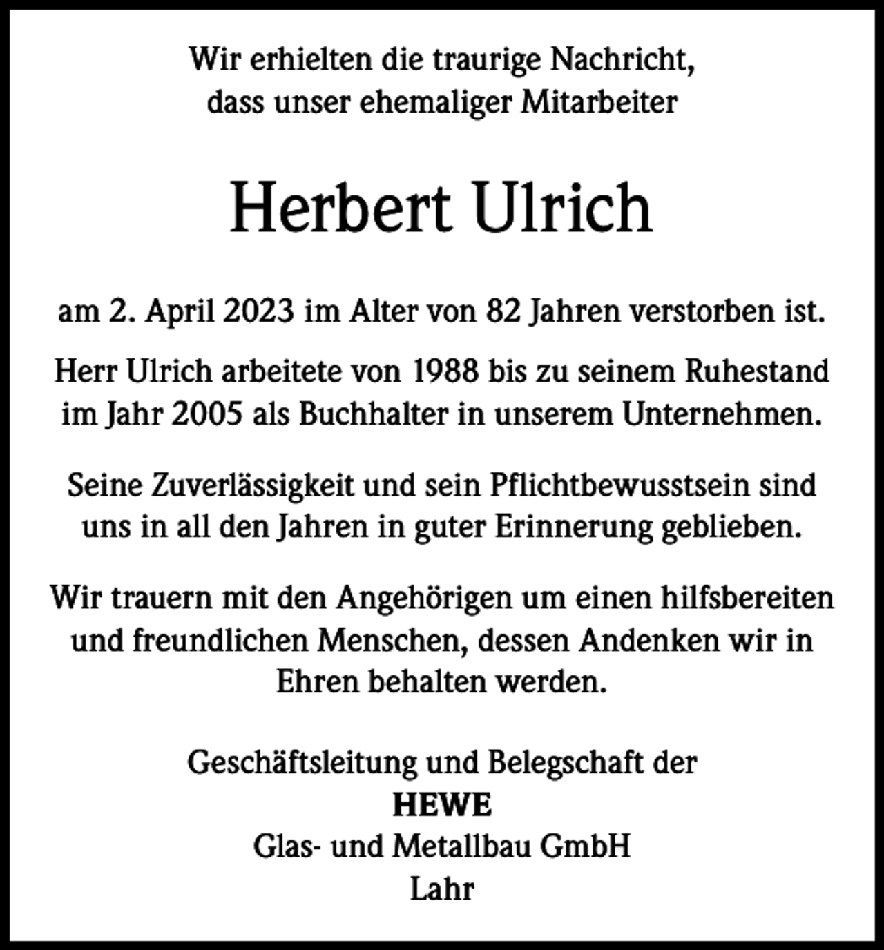 <p>Wir erhielten die traurige Nachricht,<br />dass unser ehemaliger Mitarbeiter</p><p>Herbert Ulrich<br />am 2. April 2023 im Alter von 82 Jahren verstorben ist.<br />Herr Ulrich arbeitete von 1988 bis zu seinem Ruhestand<br />im Jahr 2005 als Buchhalter in unserem Unternehmen.<br />Seine Zuverlässigkeit und sein Pflichtbewusstsein sind<br />uns in all den Jahren in guter Erinnerung geblieben.<br />Wir trauern mit den Angehörigen um einen hilfsbereiten<br />und freundlichen Menschen, dessen Andenken wir in<br />Ehren behalten werden.<br />Geschäftsleitung und Belegschaft der<br />HEWE<br />Glas- und Metallbau GmbH<br />Lahr</p>