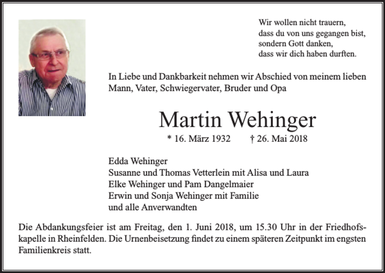 <p>Wir wollen nicht trauern,<br />dass du von uns gegangen bist,<br />sondern Gott danken,<br />dass wir dich haben durften.</p><p>In Liebe und Dankbarkeit nehmen wir Abschied von meinem lieben<br />Mann, Vater, Schwiegervater, Bruder und Opa</p><p>Martin Wehinger<br />* 16. März 1932</p><p>† 26. Mai 2018</p><p>Edda Wehinger<br />Susanne und Thomas Vetterlein mit Alisa und Laura<br />Elke Wehinger und Pam Dangelmaier<br />Erwin und Sonja Wehinger mit Familie<br />und alle Anverwandten<br />Die Abdankungsfeier ist am Freitag, den 1. Juni 2018, um 15.30 Uhr in der Friedhofskapelle in Rheinfelden. Die Urnenbeisetzung findet zu einem späteren Zeitpunkt im engsten<br />Familienkreis statt.</p>