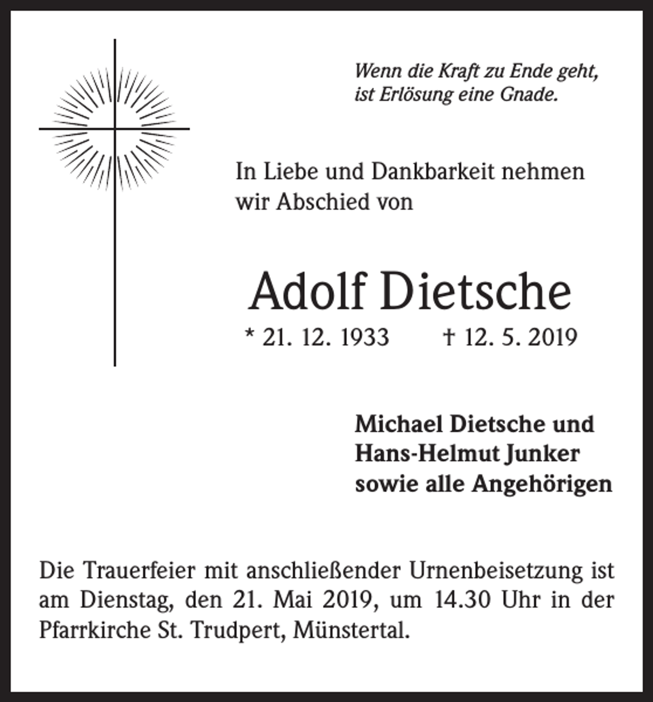 <p>Wenn die Kraft zu Ende geht,<br />ist Erlösung eine Gnade.</p><p>In Liebe und Dankbarkeit nehmen<br />wir Abschied von</p><p>Adolf Dietsche</p><p>* 21. 12. 1933 † 12. 5. 2019<br />Michael Dietsche und<br />Hans-Helmut Junker<br />sowie alle Angehörigen<br />Die Trauerfeier mit anschließender Urnenbeisetzung ist<br />am Dienstag, den 21. Mai 2019, um 14.30 Uhr in der<br />Pfarrkirche St. Trudpert, Münstertal.</p>