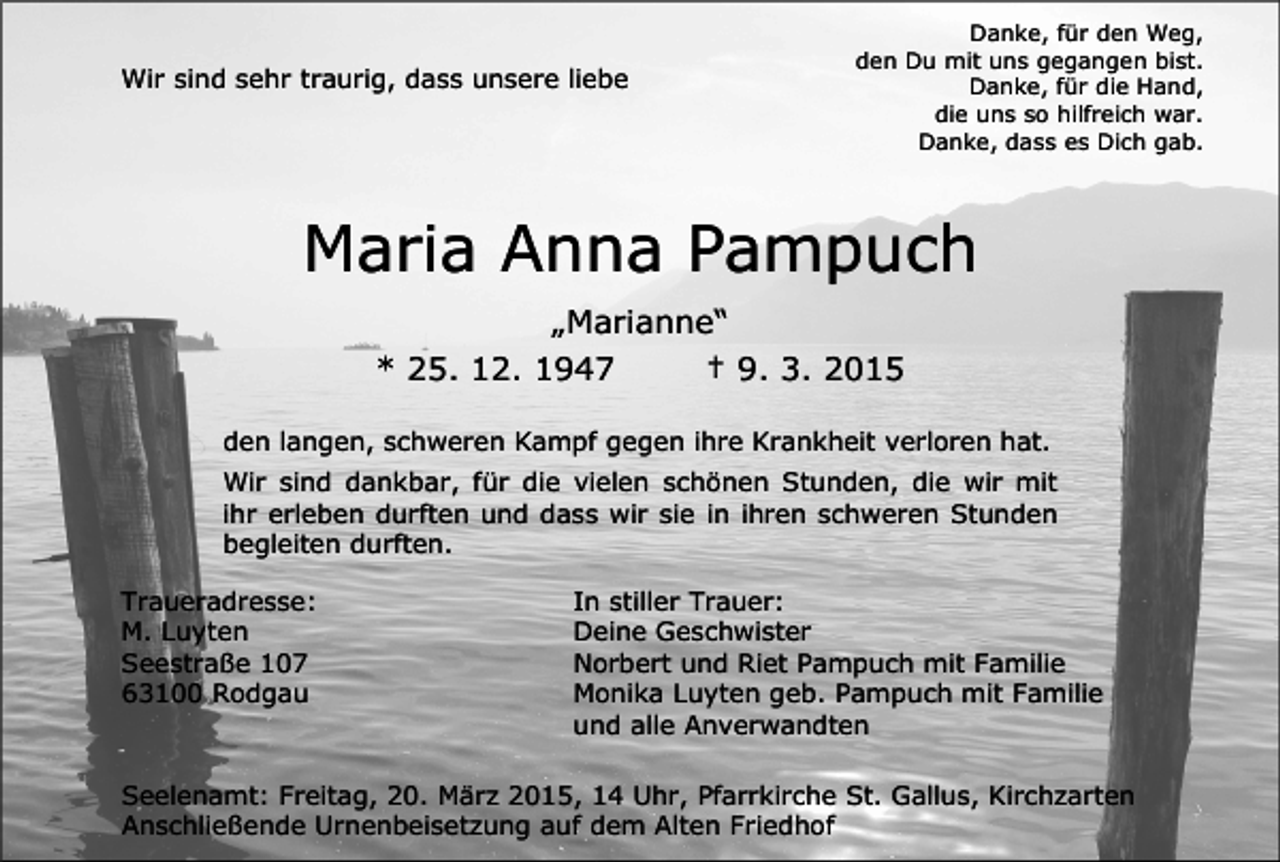 <p>Wir sind sehr traurig, dass unsere liebe</p><p>Danke, für den Weg,<br />den Du mit uns gegangen bist.<br />Danke, für die Hand,<br />die uns so hilfreich war.<br />Danke, dass es Dich gab.</p><p>Maria Anna Pampuch<br />„Marianne“<br />* 25. 12. 1947<br />† 9. 3. 2015<br />den langen, schweren Kampf gegen ihre Krankheit verloren hat.<br />Wir sind dankbar, für die vielen schönen Stunden, die wir mit<br />ihr erleben durften und dass wir sie in ihren schweren Stunden<br />begleiten durften.<br />Traueradresse:<br />M. Luyten<br />Seestraße 107<br />63100 Rodgau</p><p>In stiller Trauer:<br />Deine Geschwister<br />Norbert und Riet Pampuch mit Familie<br />Monika Luyten geb. Pampuch mit Familie<br />und alle Anverwandten</p><p>Seelenamt: Freitag, 20. März 2015, 14 Uhr, Pfarrkirche St. Gallus, Kirchzarten<br />Anschließende Urnenbeisetzung auf dem Alten Friedhof</p>
