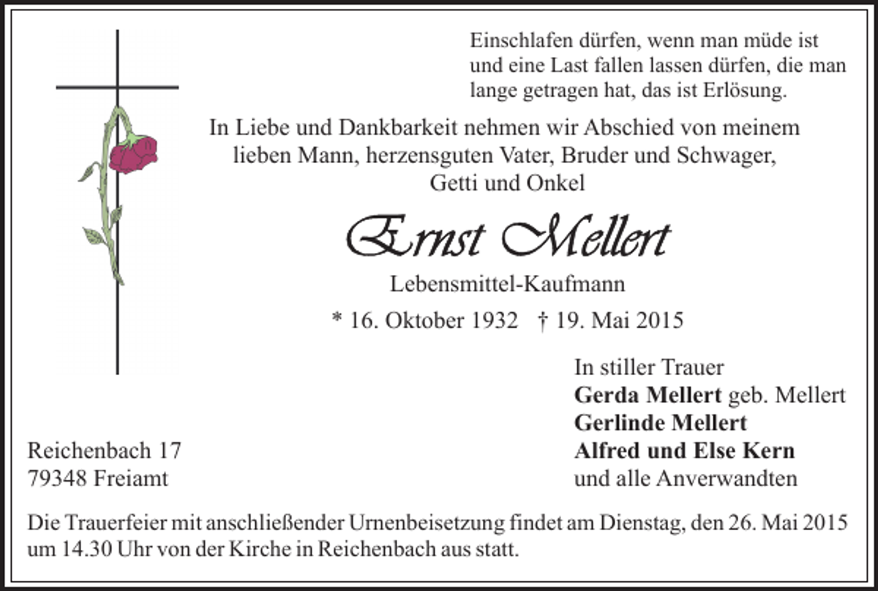<p>Einschlafen dürfen, wenn man müde ist<br />und eine Last fallen lassen dürfen, die man<br />lange getragen hat, das ist Erlösung.</p><p>In Liebe und Dankbarkeit nehmen wir Abschied von meinem<br />lieben Mann, herzensguten Vater, Bruder und Schwager,<br />Getti und Onkel</p><p>Lebensmittel-Kaufmann<br />* 16. Oktober 1932 † 19. Mai 2015</p><p>Reichenbach 19348 Freiamt</p><p>In stiller Trauer<br />Gerda Mellert geb. Mellert<br />Gerlinde Mellert<br />Alfred und Else Kern<br />und alle Anverwandten</p><p>Die Trauerfeier mit anschließender Urnenbeisetzung findet am Dienstag, den 26. Mai 2015<br />um 14.30 Uhr von der Kirche in Reichenbach aus statt.</p>