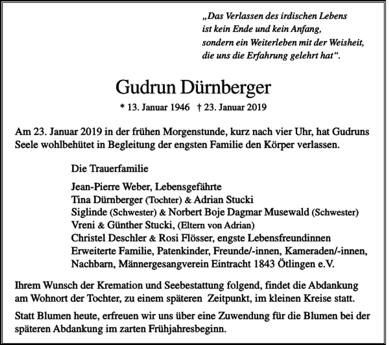 <p>„Das Verlassen des irdischen Lebens<br />ist kein Ende und kein Anfang,<br />sondern ein Weiterleben mit der Weisheit,<br />die uns die Erfahrung gelehrt hat“.</p><p>Gudrun Dürnberger<br />* 13. Januar 1946 † 23. Januar 2019</p><p>Am 23. Januar 2019 in der frühen Morgenstunde, kurz nach vier Uhr, hat Gudruns<br />Seele wohlbehütet in Begleitung der engsten Familie den Körper verlassen.<br />Die Trauerfamilie<br />Jean-Pierre Weber, Lebensgefährte<br />Tina Dürnberger (Tochter) &amp; Adrian Stucki<br />Siglinde (Schwester) &amp; Norbert Boje Dagmar Musewald (Schwester)<br />Vreni &amp; Günther Stucki, (Eltern von Adrian)<br />Christel Deschler &amp; Rosi Flösser, engste Lebensfreundinnen<br />Erweiterte Familie, Patenkinder, Freunde/-innen, Kameraden/-innen,<br />Nachbarn, Männergesangverein Eintracht 1843 Ötlingen e.V.<br />Ihrem Wunsch der Kremation und Seebestattung folgend, findet die Abdankung<br />am Wohnort der Tochter, zu einem späteren Zeitpunkt, im kleinen Kreise statt.<br />Statt Blumen heute, erfreuen wir uns über eine Zuwendung für die Blumen bei der<br />späteren Abdankung im zarten Frühjahresbeginn.</p>