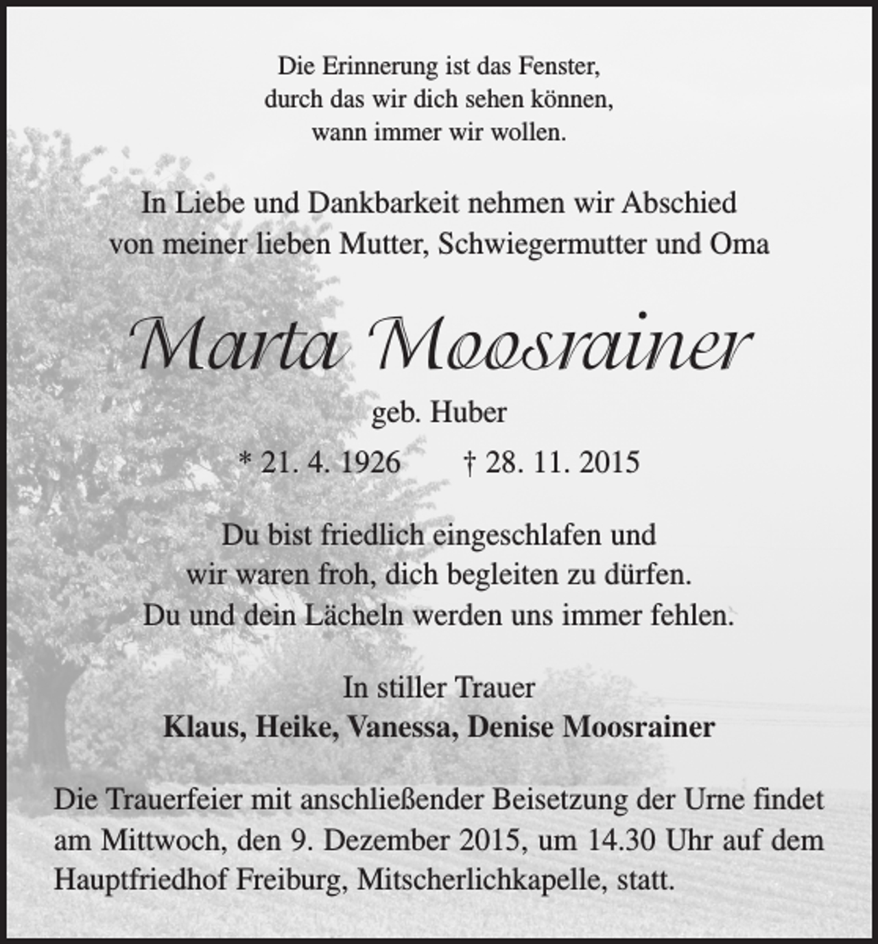 <p>Die Erinnerung ist das Fenster,<br />durch das wir dich sehen können,<br />wann immer wir wollen.</p><p>In Liebe und Dankbarkeit nehmen wir Abschied<br />von meiner lieben Mutter, Schwiegermutter und Oma</p><p>Marta Moosrainer<br />geb. Huber<br />* 21. 4. 1926 † 28. 11. 2015<br />Du bist friedlich eingeschlafen und<br />wir waren froh, dich begleiten zu dürfen.<br />Du und dein Lächeln werden uns immer fehlen.<br />In stiller Trauer<br />Klaus, Heike, Vanessa, Denise Moosrainer<br />Die Trauerfeier mit anschließender Beisetzung der Urne findet<br />am Mittwoch, den 9. Dezember 2015, um 14.30 Uhr auf dem<br />Hauptfriedhof ­Freiburg, ­Mitscherlichkapelle, statt.</p>