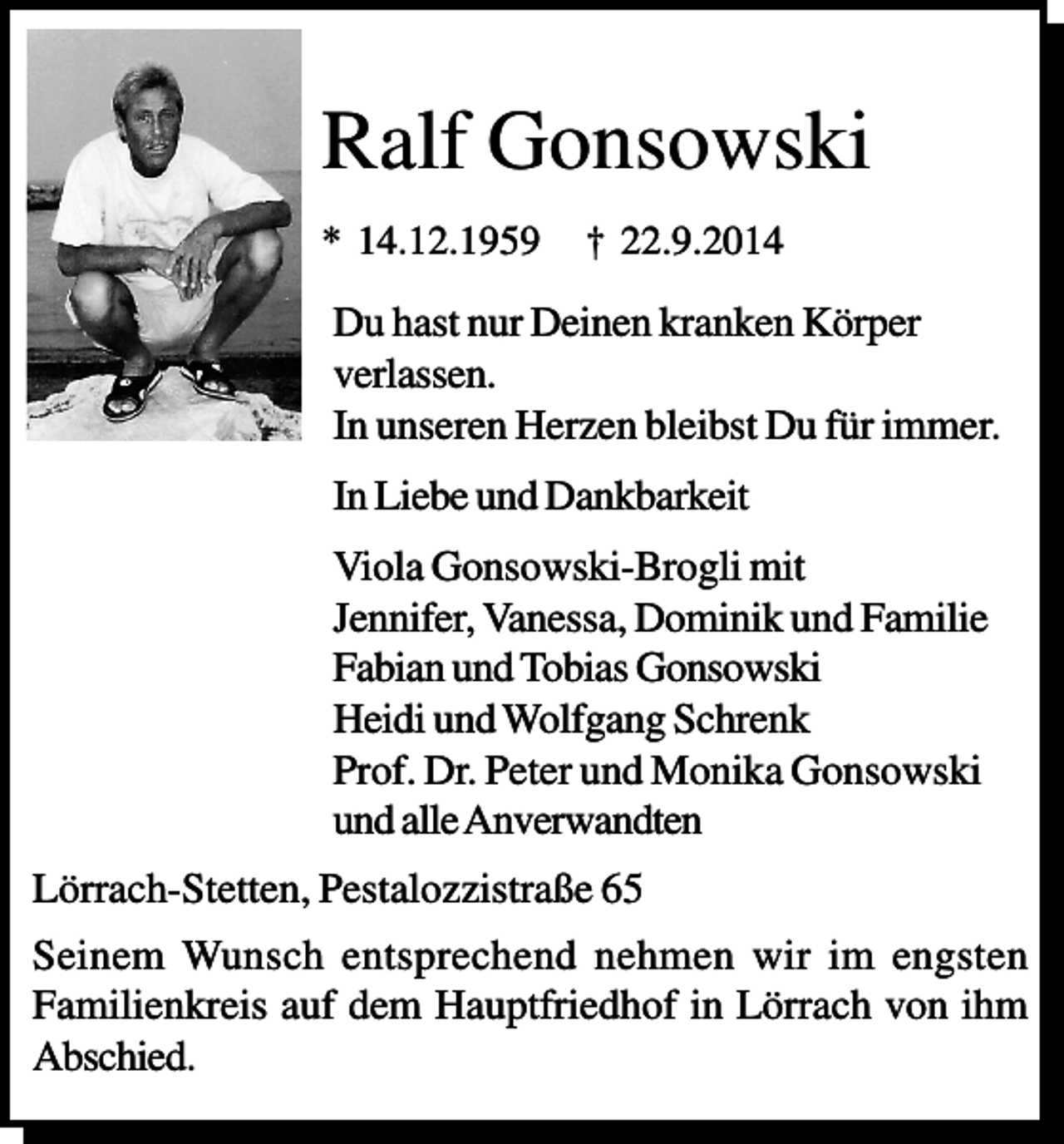 <p>Ralf Gonsowski<br />* 14.12.1959</p><p>† 22.9.2014</p><p>Du hast nur Deinen kranken Körper<br />verlassen.<br />In unseren Herzen bleibst Du für immer.<br />In Liebe und Dankbarkeit<br />Viola Gonsowski-Brogli mit<br />Jennifer, Vanessa, Dominik und Familie<br />Fabian und Tobias Gonsowski<br />Heidi und Wolfgang Schrenk<br />Prof. Dr. Peter und Monika Gonsowski<br />und alle Anverwandten<br />Lörrach-Stetten, Pestalozzistraße 65<br />Seinem Wunsch entsprechend nehmen wir im engsten<br />Familienkreis auf dem Hauptfriedhof in Lörrach von ihm<br />Abschied.</p>