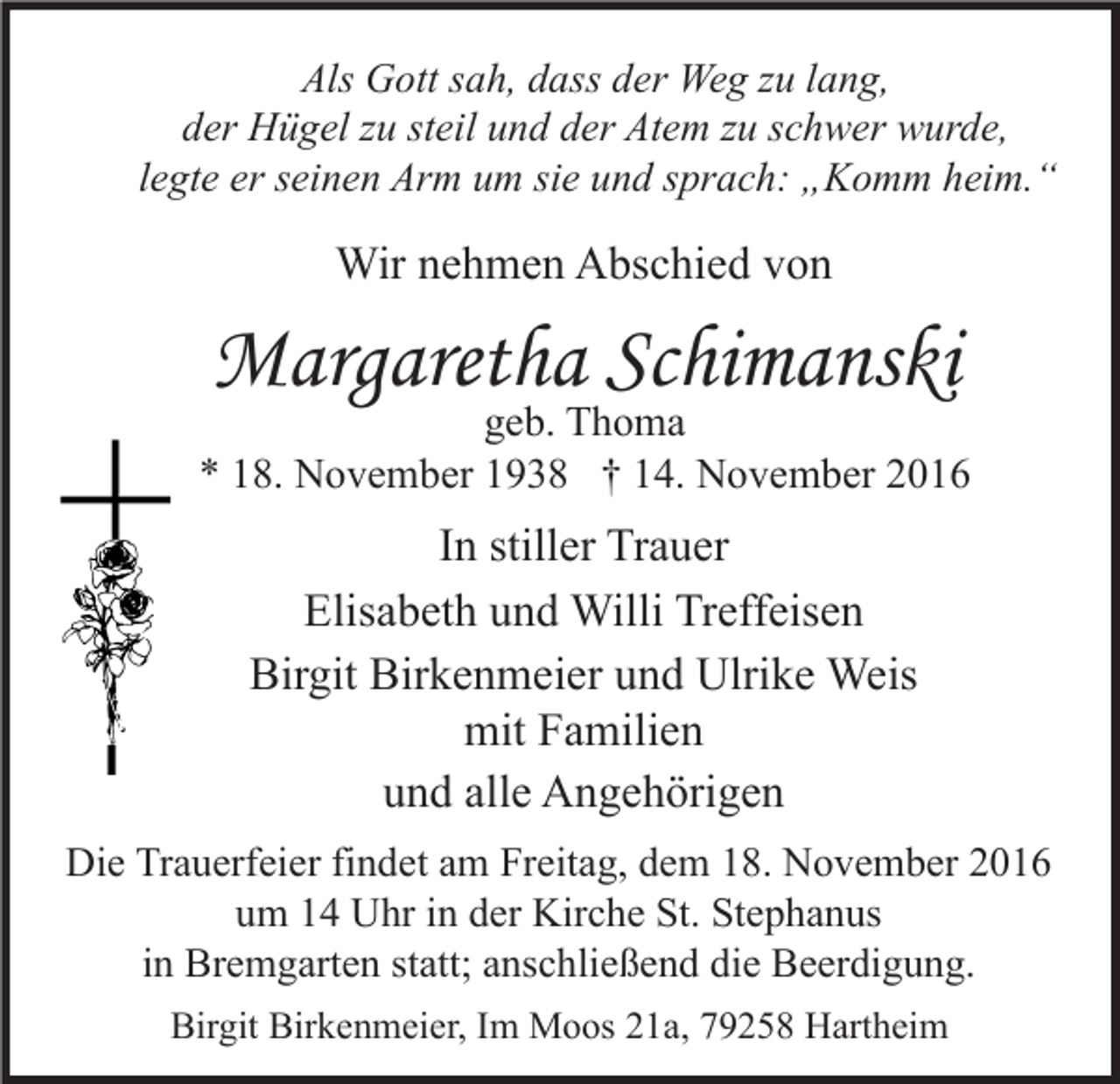 <p>Als Gott sah, dass der Weg zu lang,<br />der Hügel zu steil und der Atem zu schwer wurde,<br />legte er seinen Arm um sie und sprach: „Komm heim.“</p><p>Wir nehmen Abschied von</p><p>Margaretha Schimanski</p><p>geb. Thoma<br />* 18. November 1938 † 14. November 2016</p><p>In stiller Trauer<br />Elisabeth und Willi Treffeisen<br />Birgit Birkenmeier und Ulrike Weis<br />mit Familien<br />und alle Angehörigen<br />Die Trauerfeier findet am Freitag, dem 18. November 2016<br />um 14 Uhr in der Kirche St. Stephanus<br />in Bremgarten statt; anschließend die Beerdigung.<br />Birgit Birkenmeier, Im Moos 21a, 79258 Hartheim</p>
