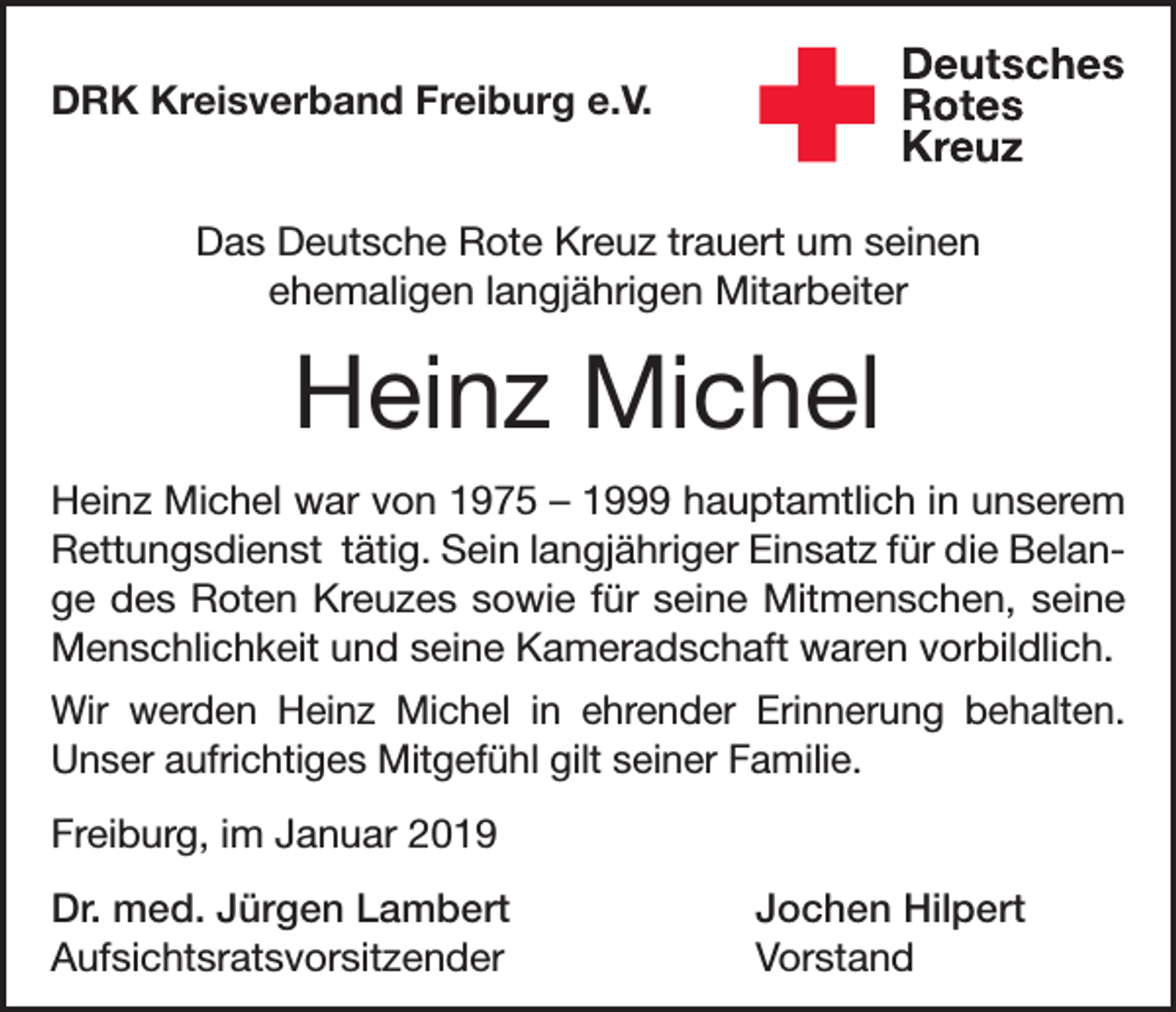 <p>DRK Kreisverband Freiburg e.V.<br />Das Deutsche Rote Kreuz trauert um seinen<br />ehemaligen langjährigen Mitarbeiter</p><p>Heinz Michel<br />Heinz Michel war von 1975 – 1999 hauptamtlich in unserem<br />Rettungsdienst tätig. Sein langjähriger Einsatz für die Belange des Roten Kreuzes sowie für seine Mitmenschen, seine<br />Menschlichkeit und seine Kameradschaft waren vorbildlich.<br />Wir werden Heinz Michel in ehrender Erinnerung behalten.<br />Unser aufrichtiges Mitgefühl gilt seiner Familie.<br />Freiburg, im Januar 2019<br />Dr. med. Jürgen Lambert<br />Jochen Hilpert<br />Aufsichtsratsvorsitzender Vorstand</p>