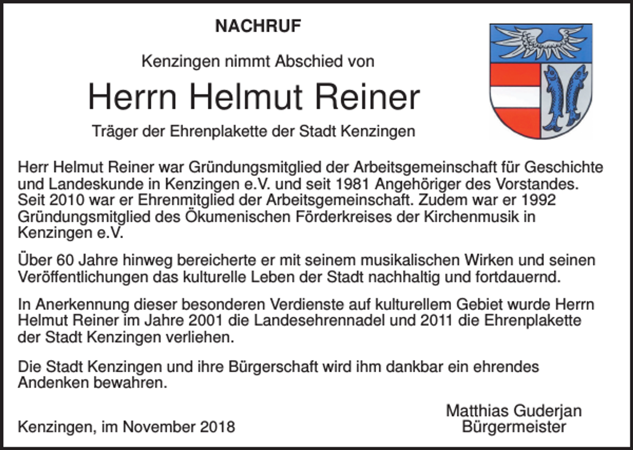 <p>NACHRUF<br />Kenzingen nimmt Abschied von</p><p>Herrn Helmut Reiner<br />Träger der Ehrenplakette der Stadt Kenzingen<br />Herr Helmut Reiner war Gründungsmitglied der Arbeitsgemeinschaft für Geschichte<br />und Landeskunde in Kenzingen e.V. und seit 1981 Angehöriger des Vorstandes.<br />Seit 2010 war er Ehrenmitglied der Arbeitsgemeinschaft. Zudem war er 1992<br />Gründungsmitglied des Ökumenischen Förderkreises der Kirchenmusik in<br />Kenzingen e.V.<br />Über 60 Jahre hinweg bereicherte er mit seinem musikalischen Wirken und seinen<br />Veröffentlichungen das kulturelle Leben der Stadt nachhaltig und fortdauernd.<br />In Anerkennung dieser besonderen Verdienste auf kulturellem Gebiet wurde Herrn<br />Helmut Reiner im Jahre 2001 die Landesehrennadel und 2011 die Ehrenplakette<br />der Stadt Kenzingen verliehen.<br />Die Stadt Kenzingen und ihre Bürgerschaft wird ihm dankbar ein ehrendes<br />Andenken bewahren.<br />Kenzingen, im November 2018</p><p>Matthias Guderjan<br />Bürgermeister</p>