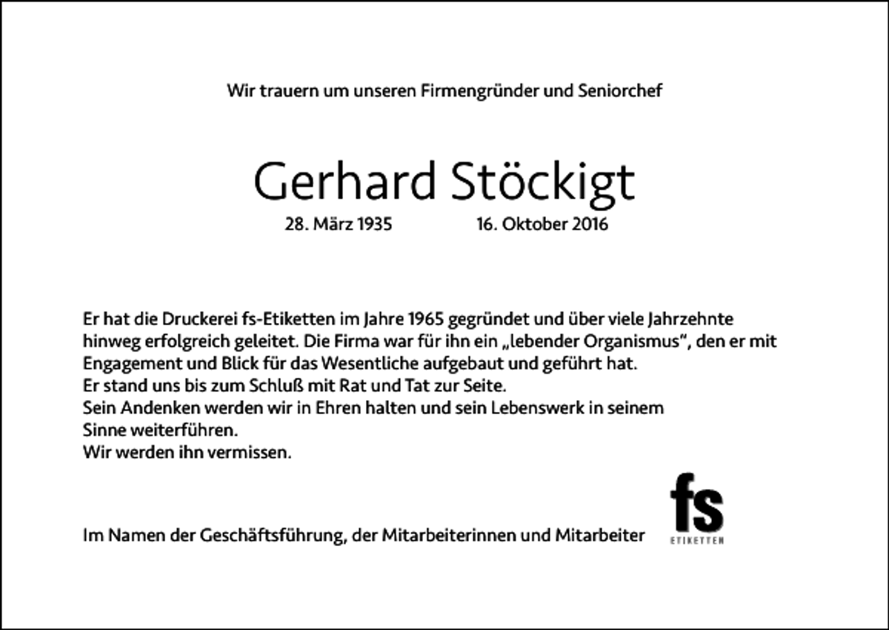<p>Wir trauern um unseren Firmengründer und Seniorchef</p><p>Gerhard Stöckigt<br />28. März 1935</p><p>16. Oktober 2016</p><p>Er hat die Druckerei fs-Etiketten im Jahre 1965 gegründet und über viele Jahrzehnte<br />hinweg erfolgreich geleitet. Die Firma war für ihn ein „lebender Organismus“, den er mit<br />Engagement und Blick für das Wesentliche aufgebaut und geführt hat.<br />Er stand uns bis zum Schluß mit Rat und Tat zur Seite.<br />Sein Andenken werden wir in Ehren halten und sein Lebenswerk in seinem<br />Sinne weiterführen.<br />Wir werden ihn vermissen.</p><p>Im Namen der Geschäftsführung, der Mitarbeiterinnen und Mitarbeiter</p>