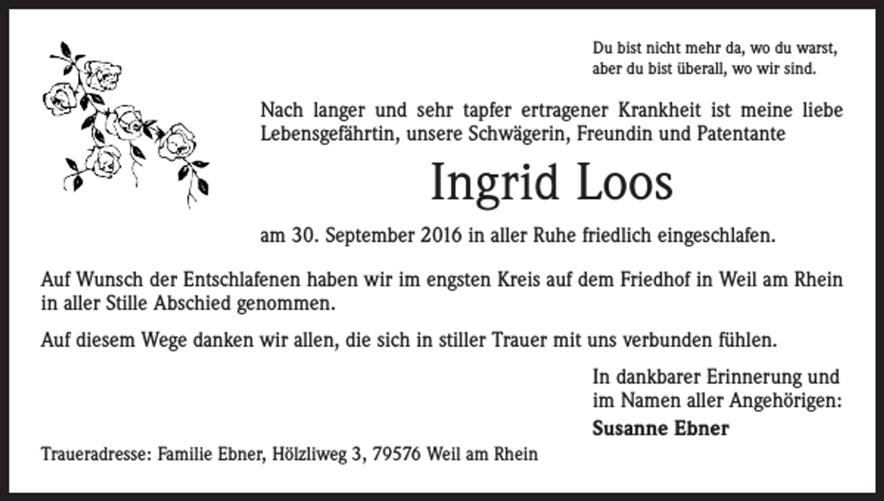 <p>Du bist nicht mehr da, wo du warst,<br />aber du bist überall, wo wir sind.</p><p>Nach langer und sehr tapfer ertragener Krankheit ist meine liebe<br />Lebensgefährtin, unsere Schwägerin, Freundin und Patentante</p><p>Ingrid Loos<br />am 30. September 2016 in aller Ruhe friedlich eingeschlafen.<br />Auf Wunsch der Entschlafenen haben wir im engsten Kreis auf dem Friedhof in Weil am Rhein<br />in aller Stille Abschied genommen.<br />Auf diesem Wege danken wir allen, die sich in stiller Trauer mit uns verbunden fühlen.<br />In dankbarer Erinnerung und<br />im Namen aller Angehörigen:<br />Susanne Ebner<br />Traueradresse: Familie Ebner, Hölzliweg 3, 79576 Weil am Rhein</p>