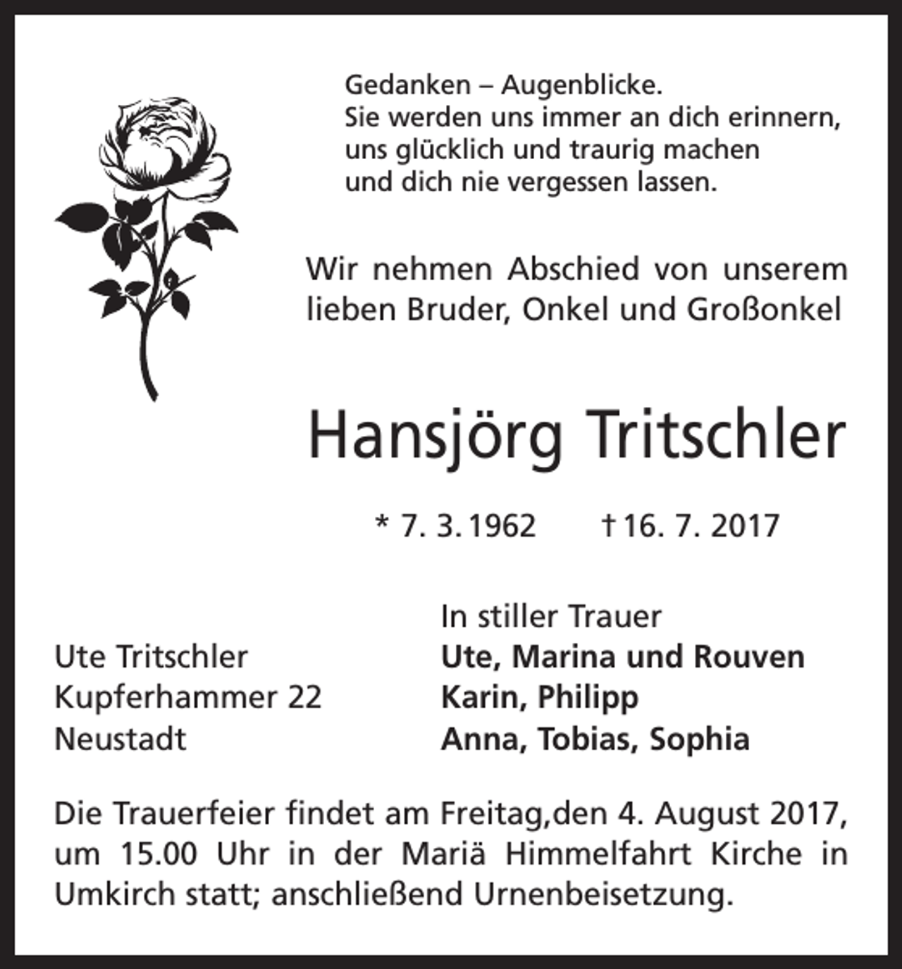 <p>Gedanken – Augenblicke.<br />Sie werden uns immer an dich erinnern,<br />uns glücklich und traurig machen<br />und dich nie vergessen lassen.</p><p>Wir nehmen Abschied von unserem<br />lieben Bruder, Onkel und Großonkel</p><p>Hansjörg Tritschler<br />* 7. 3. 1962 † 16. 7. 2017</p><p>Ute Tritschler<br />Kupferhammer 22<br />Neustadt</p><p>In stiller Trauer<br />Ute, Marina und Rouven<br />Karin, Philipp<br />Anna, Tobias, Sophia</p><p>Die Trauerfeier findet am Freitag,den 4. August 2017,<br />um 15.00 Uhr in der Mariä Himmelfahrt Kirche in<br />Umkirch statt; anschließend Urnenbeisetzung.</p>