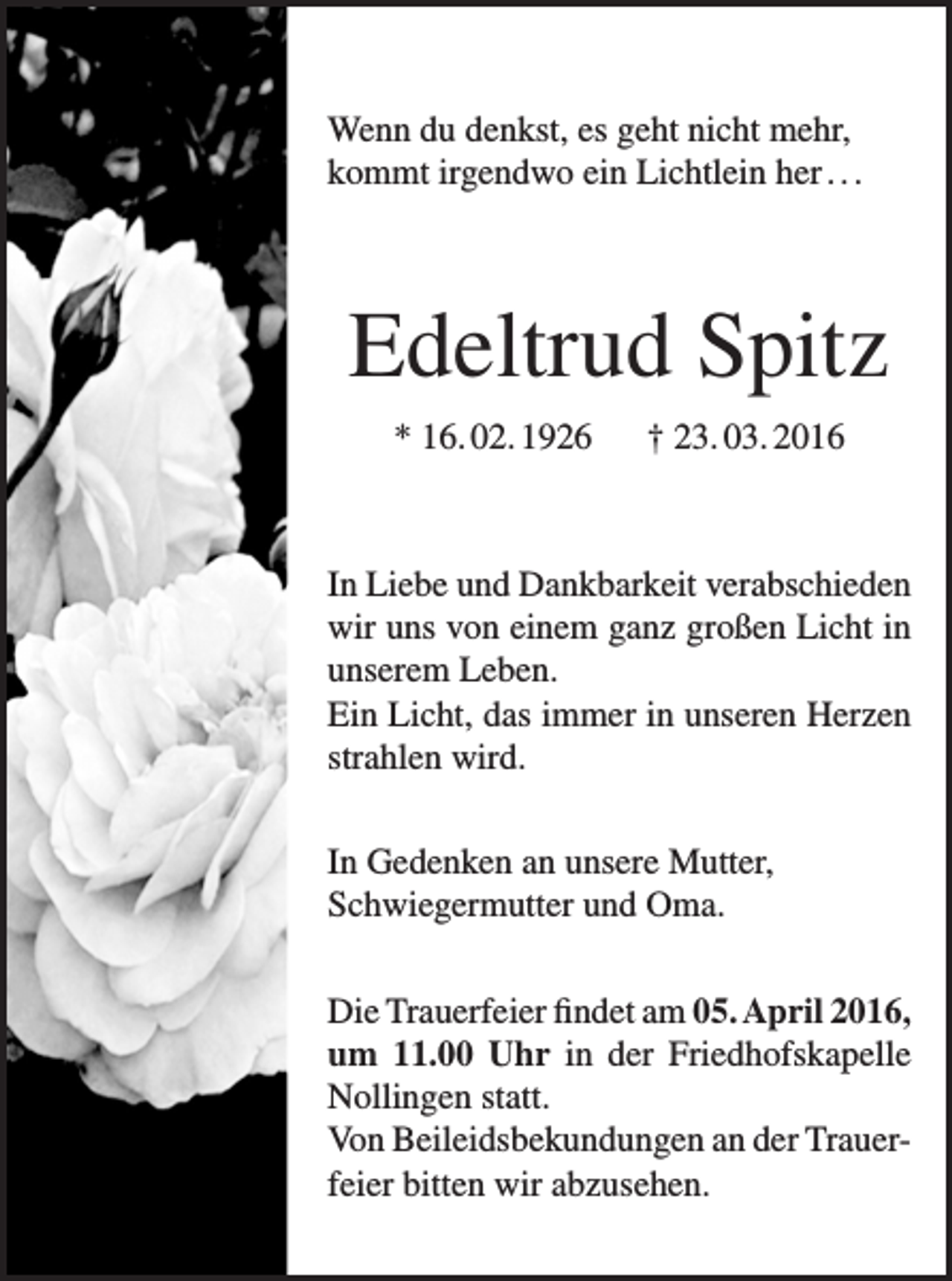 <p>Wenn du denkst, es geht nicht mehr,<br />kommt irgendwo ein Lichtlein her . . .</p><p>Edeltrud Spitz<br />* 16. 02. 1926 † 23. 03. 2016</p><p>In Liebe und Dankbarkeit verabschieden<br />wir uns von einem ganz großen Licht in<br />unserem Leben.<br />Ein Licht, das immer in unseren Herzen<br />strahlen wird.<br />In Gedenken an unsere Mutter,<br />Schwiegermutter und Oma.<br />Die Trauerfeier findet am 05. April 2016,<br />um 11.00 Uhr in der Friedhofskapelle<br />Nollingen statt.<br />Von Beileidsbekundungen an der Trauerfeier bitten wir abzusehen.</p>