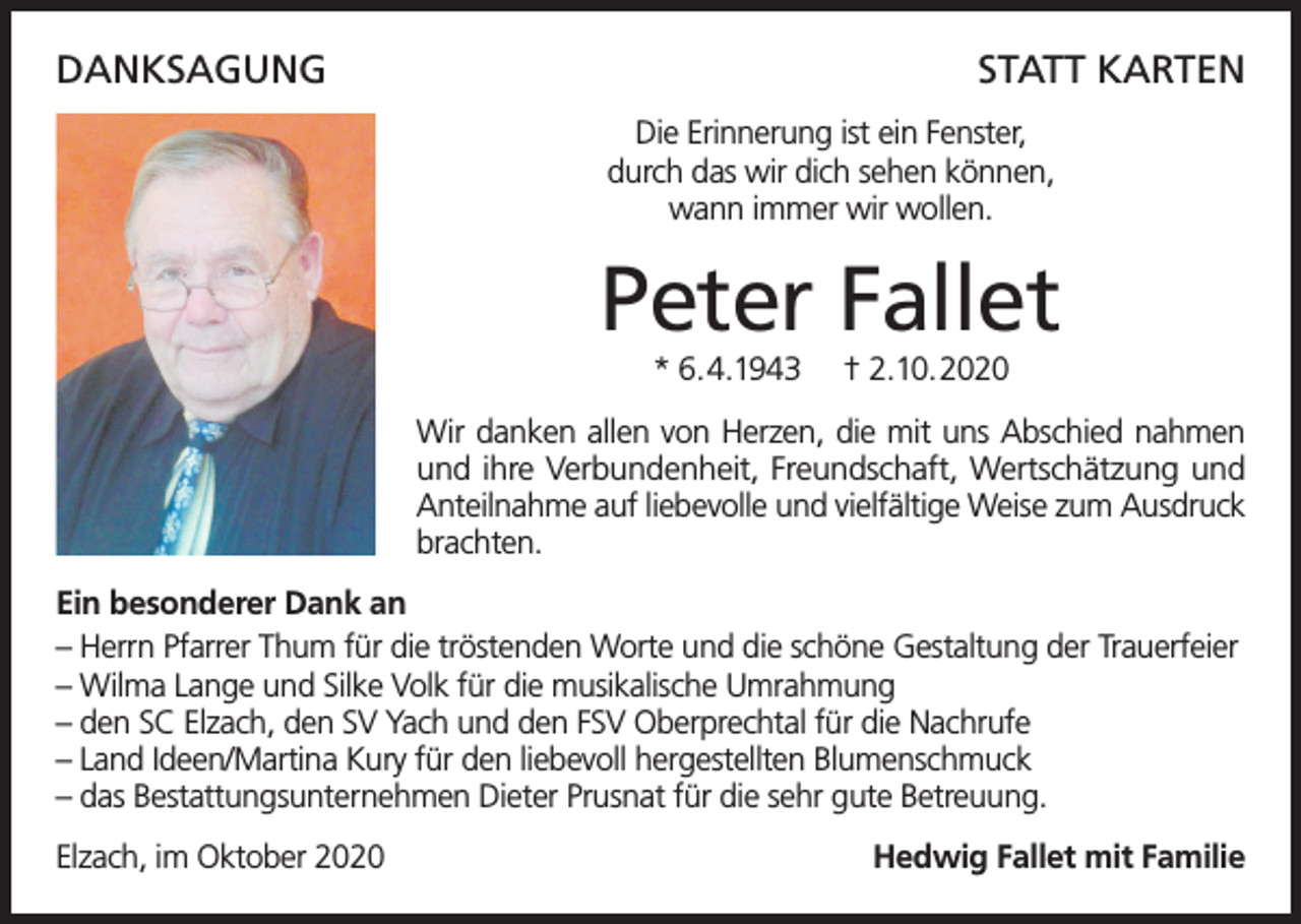 <p>DANKSAGUNG</p><p>STATT KARTEN<br />Die Erinnerung ist ein Fenster,<br />durch das wir dich sehen können,<br />wann immer wir wollen.</p><p>Peter Fallet<br />* 6.4.1943</p><p>† 2.10.2020</p><p>Wir danken allen von Herzen, die mit uns Abschied nahmen<br />und ihre Verbundenheit, Freundschaft, Wertschätzung und<br />Anteilnahme auf liebevolle und vielfältige Weise zum Ausdruck<br />brachten.<br />Ein besonderer Dank an<br />– Herrn Pfarrer Thum für die tröstenden Worte und die schöne Gestaltung der Trauerfeier<br />– Wilma Lange und Silke Volk für die musikalische Umrahmung<br />– den SC Elzach, den SV Yach und den FSV Oberprechtal für die Nachrufe<br />– Land Ideen/Martina Kury für den liebevoll hergestellten Blumenschmuck<br />– das Bestattungsunternehmen Dieter Prusnat für die sehr gute Betreuung.<br />Elzach, im Oktober 2020</p><p>Hedwig Fallet mit Familie</p>