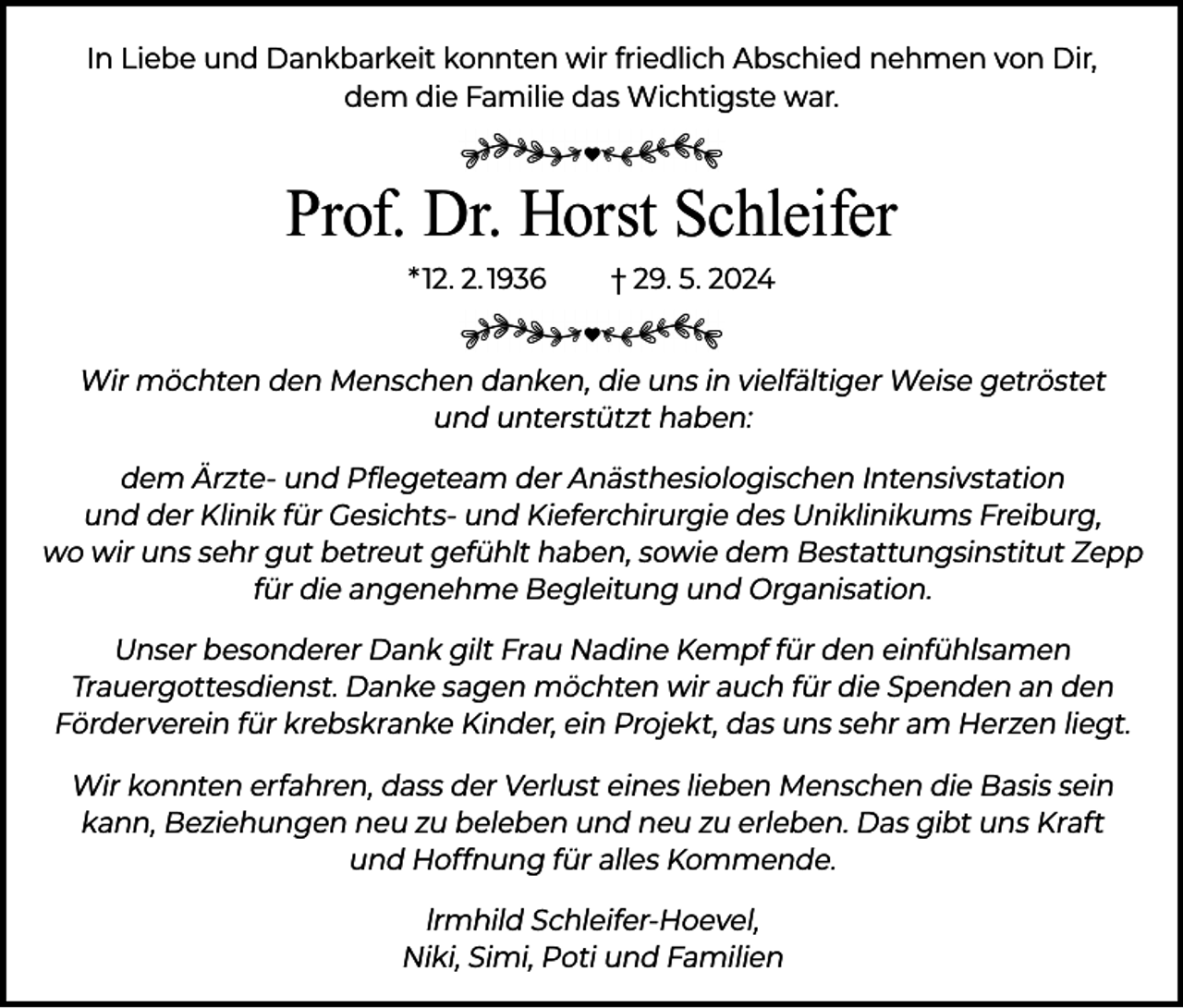 <p>In Liebe und Dankbarkeit konnten wir friedlich Abschied nehmen von Dir,<br />dem die Familie das Wichtigste war.</p><p>Prof. Dr. Horst Schleifer<br />* 12. 2. 1936</p><p>† 29. 5. 2024</p><p>Wir möchten den Menschen danken, die uns in vielfältiger Weise getröstet<br />und unterstützt haben:<br />dem Ärzte- und Pflegeteam der Anästhesiologischen Intensivstation<br />und der Klinik für Gesichts- und Kieferchirurgie des Uniklinikums Freiburg,<br />wo wir uns sehr gut betreut gefühlt haben, sowie dem Bestattungsinstitut Zepp<br />für die angenehme Begleitung und Organisation.<br />Unser besonderer Dank gilt Frau Nadine Kempf für den einfühlsamen<br />Trauergottesdienst. Danke sagen möchten wir auch für die Spenden an den<br />Förderverein für krebskranke Kinder, ein Projekt, das uns sehr am Herzen liegt.<br />Wir konnten erfahren, dass der Verlust eines lieben Menschen die Basis sein<br />kann, Beziehungen neu zu beleben und neu zu erleben. Das gibt uns Kraft<br />und Hoffnung für alles Kommende.<br />lrmhild Schleifer-Hoevel,<br />Niki, Simi, Poti und Familien</p>