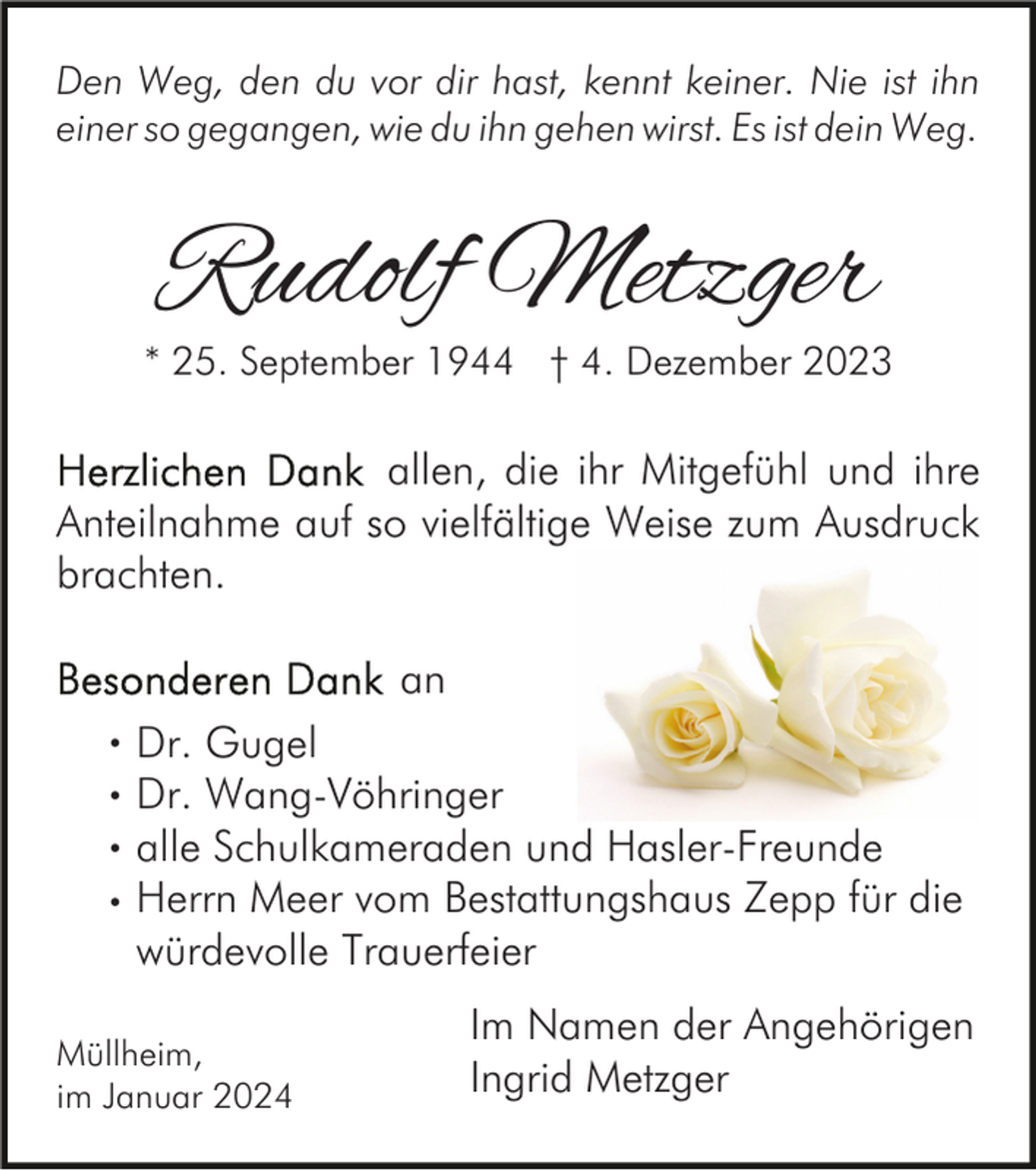 <p>Den Weg, den du vor dir hast, kennt keiner. Nie ist ihn<br />einer so gegangen, wie du ihn gehen wirst. Es ist dein Weg.</p><p>Rudolf Metzger</p><p>* 25. September 1944 † 4. Dezember 2023</p><p>allen, die ihr Mitgefühl und ihre<br />Anteilnahme auf so vielfältige Weise zum Ausdruck<br />brachten.<br />an<br />·<br />·<br />·<br />·</p><p>Dr. Gugel<br />Dr. Wang-Vöhringer<br />alle Schulkameraden und Hasler-Freunde<br />Herrn Meer vom Bestattungshaus Zepp für die<br />würdevolle Trauerfeier</p><p>Müllheim,<br />im Januar 2024</p><p>Im Namen der Angehörigen<br />Ingrid Metzger</p>