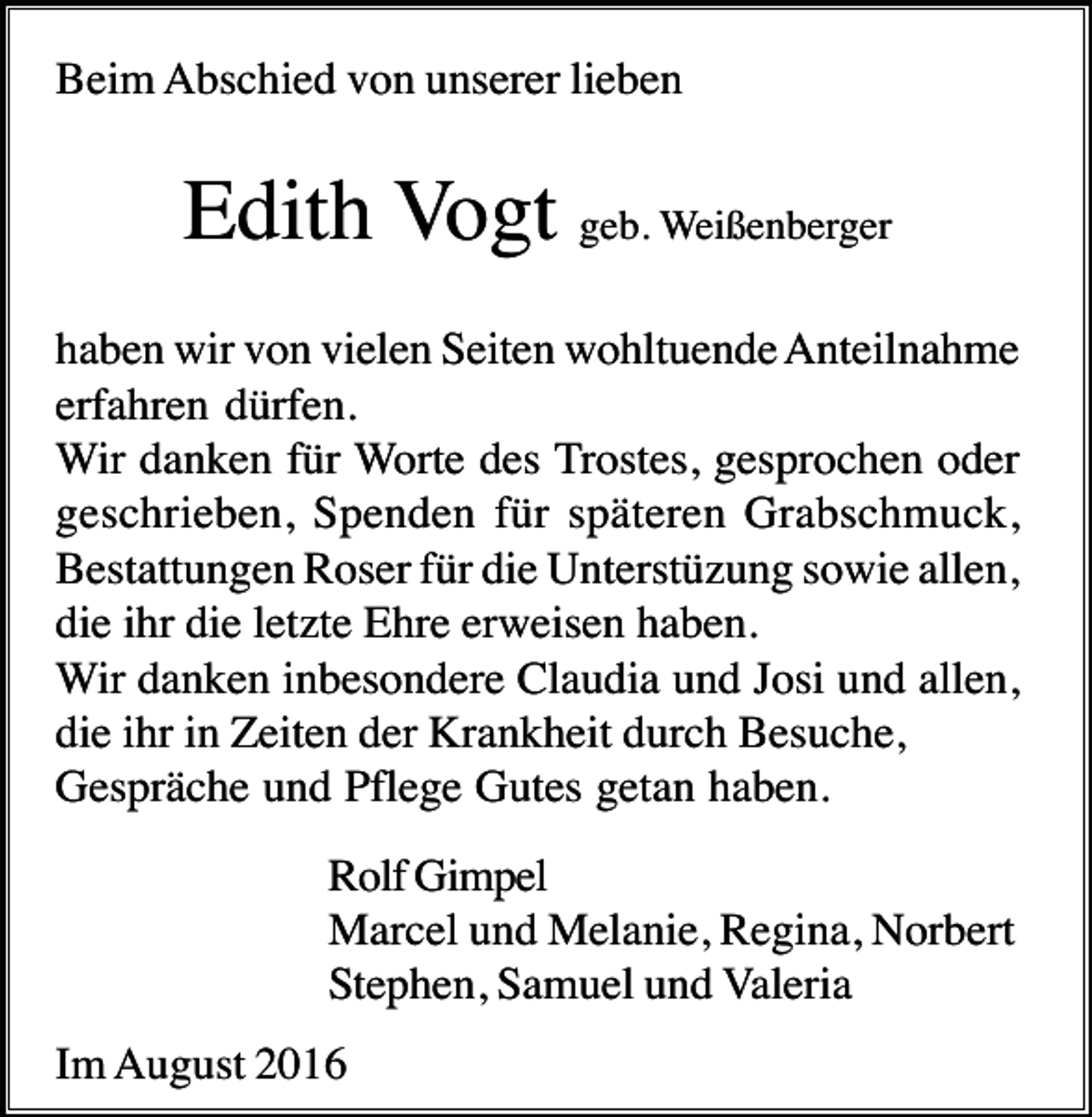 <p>Beim Abschied von unserer lieben</p><p>Edith Vogt geb. Weißenberger<br />haben wir von vielen Seiten wohltuende Anteilnahme<br />erfahren dürfen.<br />Wir danken für Worte des Trostes, gesprochen oder<br />geschrieben, Spenden für späteren Grabschmuck,<br />Bestattungen Roser für die Unterstüzung sowie allen,<br />die ihr die letzte Ehre erweisen haben.<br />Wir danken inbesondere Claudia und Josi und allen,<br />die ihr in Zeiten der Krankheit durch Besuche,<br />Gespräche und Pflege Gutes getan haben.<br />Rolf Gimpel<br />Marcel und Melanie, Regina, Norbert<br />Stephen, Samuel und Valeria<br />Im August 2016</p>