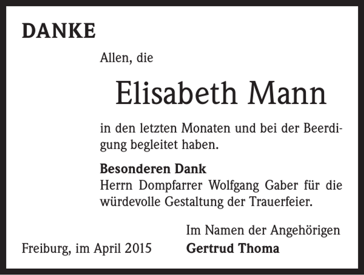 <p>DANKE<br />Allen, die</p><p>Elisabeth Mann<br />in den letzten Monaten und bei der Beerdigung begleitet haben.<br />Besonderen Dank<br />Herrn Dompfarrer Wolfgang Gaber für die<br />würdevolle Gestaltung der Trauerfeier.</p><p>Freiburg, im April 2015</p><p>Im Namen der Angehörigen<br />Gertrud Thoma</p>