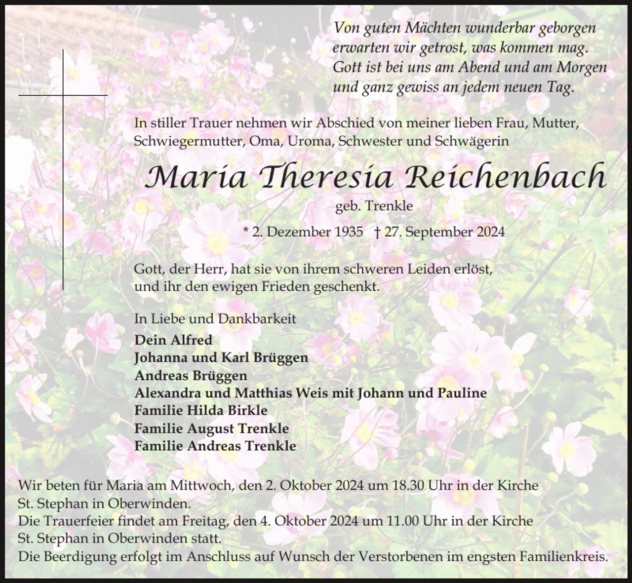 <p>Von guten Mächten wunderbar geborgen<br />erwarten wir getrost, was kommen mag.<br />Gott ist bei uns am Abend und am Morgen<br />und ganz gewiss an jedem neuen Tag.<br />In stiller Trauer nehmen wir Abschied von meiner lieben Frau, Mutter,<br />Schwiegermutter, Oma, Uroma, Schwester und Schwägerin</p><p>Maria Theresia Reichenbach<br />geb. Trenkle</p><p>* 2. Dezember 1935 † 27. September 2024<br />Gott, der Herr, hat sie von ihrem schweren Leiden erlöst,<br />und ihr den ewigen Frieden geschenkt.<br />In Liebe und Dankbarkeit<br />Dein Alfred<br />Johanna und Karl Brüggen<br />Andreas Brüggen<br />Alexandra und Matthias Weis mit Johann und Pauline<br />Familie Hilda Birkle<br />Familie August Trenkle<br />Familie Andreas Trenkle<br />Wir beten für Maria am Mittwoch, den 2. Oktober 2024 um 18.30 Uhr in der Kirche<br />St. Stephan in Oberwinden.<br />Die Trauerfeier findet am Freitag, den 4. Oktober 2024 um 11.00 Uhr in der Kirche<br />St. Stephan in Oberwinden statt.<br />Die Beerdigung erfolgt im Anschluss auf Wunsch der Verstorbenen im engsten Familienkreis.</p>